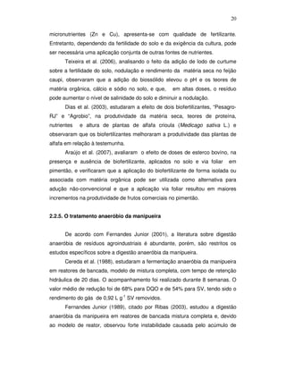 20
micronutrientes (Zn e Cu), apresenta-se com qualidade de fertilizante.
Entretanto, dependendo da fertilidade do solo e da exigência da cultura, pode
ser necessária uma aplicação conjunta de outras fontes de nutrientes.
Teixeira et al. (2006), analisando o feito da adição de lodo de curtume
sobre a fertilidade do solo, nodulação e rendimento da matéria seca no feijão
caupi, observaram que a adição do biossólido elevou o pH e os teores de
matéria orgânica, cálcio e sódio no solo, e que,

em altas doses, o resíduo

pode aumentar o nível de salinidade do solo e diminuir a nodulação.
Dias et al. (2003), estudaram a efeito de dois biofertilizantes, “PesagroRJ” e “Agrobio”, na produtividade da matéria seca, teores de proteína,
nutrientes

e altura de plantas de alfafa crioula (Medicago sativa L.) e

observaram que os biofertilizantes melhoraram a produtividade das plantas de
alfafa em relação à testemunha.
Araújo et al. (2007), avaliaram o efeito de doses de esterco bovino, na
presença e ausência de biofertilizante, aplicados no solo e via foliar

em

pimentão, e verificaram que a aplicação do biofertilizante de forma isolada ou
associada com matéria orgânica pode ser utilizada como alternativa para
adução não-convencional e que a aplicação via foliar resultou em maiores
incrementos na produtividade de frutos comerciais no pimentão.
2.2.5. O tratamento anaeróbio da manipueira
De acordo com Fernandes Junior (2001), a literatura sobre digestão
anaeróbia de resíduos agroindustriais é abundante, porém, são restritos os
estudos específicos sobre a digestão anaeróbia da manipueira.
Cereda et al. (1988), estudaram a fermentação anaeróbia da manipueira
em reatores de bancada, modelo de mistura completa, com tempo de retenção
hidráulica de 20 dias. O acompanhamento foi realizado durante 8 semanas. O
valor médio de redução foi de 68% para DQO e de 54% para SV, tendo sido o
rendimento do gás de 0,92 L g-1 SV removidos.
Fernandes Junior (1989), citado por Ribas (2003), estudou a digestão
anaeróbia da manipueira em reatores de bancada mistura completa e, devido
ao modelo de reator, observou forte instabilidade causada pelo acúmulo de

 