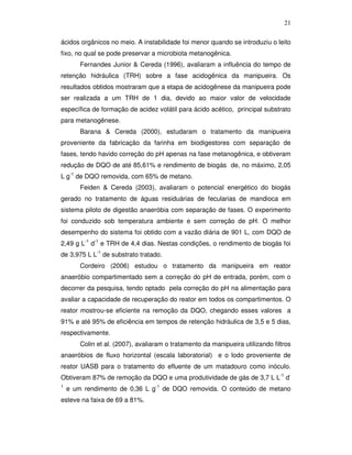 21
ácidos orgânicos no meio. A instabilidade foi menor quando se introduziu o leito
fixo, no qual se pode preservar a microbiota metanogênica.
Fernandes Junior & Cereda (1996), avaliaram a influência do tempo de
retenção hidráulica (TRH) sobre a fase acidogênica da manipueira. Os
resultados obtidos mostraram que a etapa de acidogênese da manipueira pode
ser realizada a um TRH de 1 dia, devido ao maior valor de velocidade
específica de formação de acidez volátil para ácido acético, principal substrato
para metanogênese.
Barana & Cereda (2000), estudaram o tratamento da manipueira
proveniente da fabricação da farinha em biodigestores com separação de
fases, tendo havido correção do pH apenas na fase metanogênica, e obtiveram
redução de DQO de até 85,61% e rendimento de biogás de, no máximo, 2,05
L g-1 de DQO removida, com 65% de metano.
Feiden & Cereda (2003), avaliaram o potencial energético do biogás
gerado no tratamento de águas residuárias de fecularias de mandioca em
sistema piloto de digestão anaeróbia com separação de fases. O experimento
foi conduzido sob temperatura ambiente e sem correção de pH. O melhor
desempenho do sistema foi obtido com a vazão diária de 901 L, com DQO de
2,49 g L-1 d-1 e TRH de 4,4 dias. Nestas condições, o rendimento de biogás foi
de 3,975 L L-1 de substrato tratado.
Cordeiro (2006) estudou o tratamento da manipueira em reator
anaeróbio compartimentado sem a correção do pH de entrada, porém, com o
decorrer da pesquisa, tendo optado pela correção do pH na alimentação para
avaliar a capacidade de recuperação do reator em todos os compartimentos. O
reator mostrou-se eficiente na remoção da DQO, chegando esses valores a
91% e até 95% de eficiência em tempos de retenção hidráulica de 3,5 e 5 dias,
respectivamente.
Colin et al. (2007), avaliaram o tratamento da manipueira utilizando filtros
anaeróbios de fluxo horizontal (escala laboratorial) e o lodo proveniente de
reator UASB para o tratamento do efluente de um matadouro como inóculo.
Obtiveram 87% de remoção da DQO e uma produtividade de gás de 3,7 L L-1 d1

e um rendimento de 0,36 L g-1 de DQO removida. O conteúdo de metano

esteve na faixa de 69 a 81%.

 