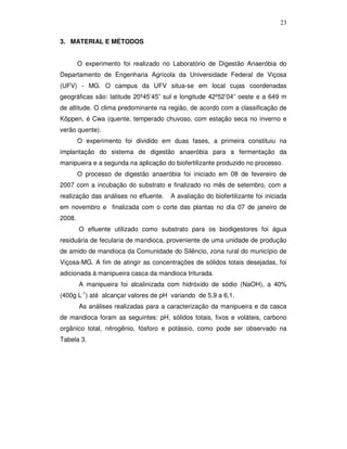 23
3. MATERIAL E MÉTODOS
O experimento foi realizado no Laboratório de Digestão Anaeróbia do
Departamento de Engenharia Agrícola da Universidade Federal de Viçosa
(UFV) - MG. O campus da UFV situa-se em local cujas coordenadas
geográficas são: latitude 20º45’45” sul e longitude 42º52’04” oeste e a 649 m
de altitude. O clima predominante na região, de acordo com a classificação de
Köppen, é Cwa (quente, temperado chuvoso, com estação seca no inverno e
verão quente).
O experimento foi dividido em duas fases, a primeira constituiu na
implantação do sistema de digestão anaeróbia para a fermentação da
manipueira e a segunda na aplicação do biofertilizante produzido no processo.
O processo de digestão anaeróbia foi iniciado em 08 de fevereiro de
2007 com a incubação do substrato e finalizado no mês de setembro, com a
realização das análises no efluente.

A avaliação do biofertilizante foi iniciada

em novembro e finalizada com o corte das plantas no dia 07 de janeiro de
2008.
O efluente utilizado como substrato para os biodigestores foi água
residuária de fecularia de mandioca, proveniente de uma unidade de produção
de amido de mandioca da Comunidade do Silêncio, zona rural do município de
Viçosa-MG. A fim de atingir as concentrações de sólidos totais desejadas, foi
adicionada à manipueira casca da mandioca triturada.
A manipueira foi alcalinizada com hidróxido de sódio (NaOH), a 40%
(400g L-1) até alcançar valores de pH variando de 5,9 a 6,1.
As análises realizadas para a caracterização da manipueira e da casca
de mandioca foram as seguintes: pH, sólidos totais, fixos e voláteis, carbono
orgânico total, nitrogênio, fósforo e potássio, como pode ser observado na
Tabela 3.

 