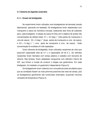 24
3.1. Sistema de digestão anaeróbia
3.1.1. Ensaio de biodigestão
No experimento foram utilizados nove biodigestores de bancada (escala
laboratorial), operando em batelada. Os biodigestores foram abastecidos com
manipueira e casca de mandioca triturada, totalizando dois litros de substrato
para cada biodigestor. A adição da casca foi feita com o objetivo de avaliar três
concentrações de sólidos totais: C1 = 4,5 dag L-1 (três partes de manipueira e
uma de casca); C2 = 6 dag L-1 (duas partes de manipueira e uma de casca);
e C3 = 8 dag L-1 ( uma

parte de manipueira e uma

de casca).

Cada

concentração foi avaliada em três repetições.
Como câmaras de biodigestão, foram utilizados recipientes de vidro que
possuíam capacidade total de 3,1 L e capacidade útil de 2 L. Os referidos
recipientes foram fechados com tampa plástica e vedados com borracha de
silicone. Nas tampas, foram adaptadas mangueiras com diâmetro interno de
5/8”, que tinham a função de conduzir o biogás aos gasômetros. Em cada
biodigestor, foi instalado um gasômetro independente (Figura 2).
Os biodigestores foram cobertos com uma película preta de plástico para
que as condições fossem as mais próximas possíveis das reais de campo, pois
os biodigestores geralmente são construídos enterrados, buscando menores
variações de temperatura (Figura 3).

 
