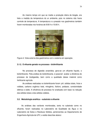 26

Ao mesmo tempo em que se media a produção diária de biogás, era
feita a medida da temperatura do ar ambiente, pois no sistema não havia
controle de temperatura. A temperatura e a pressão nos gasômetros também
foram monitoradas nos horários de 9:00 h e 15:00 h.

Figura 4. Vista externa dos gasômetros com o sistema em operação.
3.1.2. O efluente gerado no processo - biofertilizante
No processo de digestão anaeróbia, gera-se um efluente líquido, o
biofertilizante. Pela análise do biofertilizante, é possível avaliar a eficiência do
processo de biodigestão, bem como a qualidade desse material como
fertilizante agrícola.
As análises realizadas no biofertilizante foram: pH, sólidos totais, fixos e
voláteis, carbono orgânico total, nitrogênio, fósforo, potássio, condutividade
elétrica e sódio. A eficiência do processo foi analisada com base na redução
dos sólidos totais e dos sólidos voláteis.
3.2. Metodologia analítica – substrato e efluente
As análises das variáveis monitoradas, tanto no substrato como no
efluente, foram realizadas no Laboratório de Qualidade da Água e no
Laboratório de Solos e Resíduos Sólidos, pertencentes ao Departamento de
Engenharia Agrícola da UFV, e estão descritas abaixo:

 