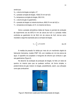 29
sendo que:
Vo = volume de biogás corrigido, m3;
Po = pressão corrigida do biogás, 10322,72 mm de H2O;
To= temperatura corrigida do biogás, 293,15 K;
V1 = volume do gás no gasômetro;
P1 = pressão do biogás no instante da leitura, 9633,74 mm de H2O; e
T1 = temperatura do biogás, em K, no instante da leitura.
Como a pressão atmosférica média de Viçosa no período de condução
do experimento era de 9575,14 mm de coluna de H2O e a pressão média
conferida ao gasômetro foi de 58,6 mm de coluna de H2O, tem-se como
resultado a seguinte expressão para a correção do biogás.

V0 =

V1
x 273,58399
T1

eq. (2)

A medida de pressão foi obtida por meio de um manômetro digital do
fabricante Instrutemp, modelo ITMP 120, com medidas em mm de coluna de
água. O aparelho era acoplado à mangueira de silicone que conduzia o gás
aos gasômetros (Figura 5).
No decorrer da avaliação da produção de biogás, foi feito um teste de
queima no mesmo para que se pudesse verificar, de forma simples, a
predominância do gás metano no biogás, possibilitando, assim, sua utilização
como gás combustível.

Figura 5. Manômetro usado para leitura da pressão do biogás.

 