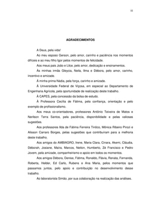 iii

AGRADECIMENTOS
A Deus, pela vida!
Ao meu esposo Gerson, pelo amor, carinho e paciência nos momentos
difíceis e ao meu filho Igor pelos momentos de felicidade.
Aos meus pais João e Lilce, pelo amor, dedicação e ensinamentos.
Às minhas irmãs Gleycia, Neila, Ilma e Débora, pelo amor, carinho,
incentivo e amizade.
À minha prima Nádia, pela força, carinho e amizade.
À Universidade Federal de Viçosa, em especial ao Departamento de
Engenharia Agrícola, pela oportunidade de realização deste trabalho.
À CAPES, pela concessão da bolsa de estudo.
À Professora Cecília de Fátima, pela confiança, orientação e pelo
exemplo de profissionalismo.
Aos meus co-orientadores, professores Antônio Teixeira de Matos e
Nerilson Terra Santos, pela paciência, disponibilidade e pelas valiosas
sugestões.
Aos professores Ilda de Fátima Ferreira Tinôco, Mônica Ribeiro Pirozi e
Alisson Carraro Borges, pelas sugestões que contribuíram para a melhoria
deste trabalho.
Aos amigos do AMBIAGRO, Irene, Maria Clara, Cinara, Akemi, Cláudia,
Déborah, Josiane, Maíra, Marcos, Neiton, Humberto, Zé Francisco e Pedro
Jovem, pela amizade, companheirismo e apoio em todos os momentos.
Aos amigos Débora, Denise, Fátima, Ronaldo, Flávia, Renata, Fernanda,
Roberta, Helder, Ed Carlo, Rubens e Ana Maria, pelos momentos que
passamos juntos, pelo apoio e contribuição no desenvolvimento desse
trabalho.
Ao laboratorista Simão, por sua colaboração na realização das análises.

 