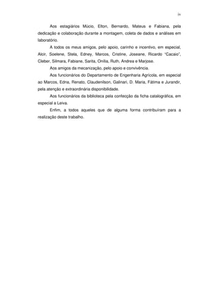 iv
Aos estagiários Múcio, Elton, Bernardo, Mateus e Fabiana, pela
dedicação e colaboração durante a montagem, coleta de dados e análises em
laboratório.
A todos os meus amigos, pelo apoio, carinho e incentivo, em especial,
Alcir, Soelene, Stela, Edney, Marcos, Cristine, Joseane, Ricardo “Cacaio”,
Cleber, Silmara, Fabiane, Sarita, Onília, Ruth, Andrea e Marjose.
Aos amigos da mecanização, pelo apoio e convivência.
Aos funcionários do Departamento de Engenharia Agrícola, em especial
ao Marcos, Edna, Renato, Claudenilson, Galinari, D. Maria, Fátima e Jurandir,
pela atenção e extraordinária disponibilidade.
Aos funcionários da biblioteca pela confecção da ficha catalográfica, em
especial a Leiva.
Enfim, a todos aqueles que de alguma forma contribuíram para a
realização deste trabalho.

 