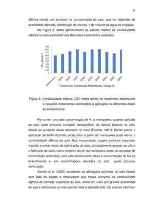 44
elétrica retrata um aumento na concentração de sais, que vai depender da
quantidade aplicada, distribuição de chuvas e do volume de água de irrigação.
Na Figura 8, estão apresentados os valores médios de condutividade
elétrica no solo submetido aos diferentes tratamentos avaliados.

Figura 8. Condutividade elétrica (CE) média obtida no tratamento testemunha
e naqueles tratamentos submetidos à aplicação de diferentes doses
de biofertilizante.
Por conter uma alta concentração de K, a manipueira, quando aplicada
ao solo, pode provocar completo desequilíbrio de cátions básicos no solo,
devido ao aumento desse elemento no meio (Fioretto, 2001). Sendo assim, a
aplicação de biofertilizantes produzidos a partir de manipueira pode elevar a
condutividade elétrica do solo. Sua incorporação sugere cuidados especiais,
visando a evitar riscos de salinização do solo, principalmente quando se utiliza
o hidróxido de sódio como corretivo do pH da manipueira antes do processo de
fermentação anaeróbia, pois este alcalinizante eleva a concentração de Na no
biofertilizante e, em concentrações elevadas no solo

pode provocar

salinização.
Gomes et al. (2005) estudaram as alterações químicas do solo tratado
com lodo de esgoto e observaram que houve aumento da condutividade
elétrica da camada superficial do solo, tendo em vista que grande quantidade
de sais é adicionada ao solo quando nele é aplicado lodo. Os autores informam

 