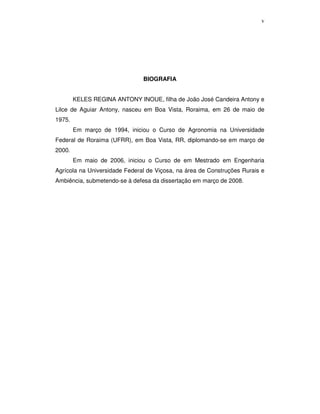 v

BIOGRAFIA
KELES REGINA ANTONY INOUE, filha de João José Candeira Antony e
Lilce de Aguiar Antony, nasceu em Boa Vista, Roraima, em 26 de maio de
1975.
Em março de 1994, iniciou o Curso de Agronomia na Universidade
Federal de Roraima (UFRR), em Boa Vista, RR, diplomando-se em março de
2000.
Em maio de 2006, iniciou o Curso de em Mestrado em Engenharia
Agrícola na Universidade Federal de Viçosa, na área de Construções Rurais e
Ambiência, submetendo-se à defesa da dissertação em março de 2008.

 