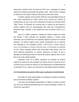 57
observaram aumento linear nos teores de M.O. com a aplicação de resíduo
orgânico da indústria processadora de goiaba, sendo esse aumento resultado
do elevado teor de carbono orgânico adicionado ao solo pelo resíduo.
A matéria orgânica exerce grande influência nas propriedades físicas do
solo, sendo classificada por certos autores como material que melhora as
características do solo e não como fertilizante fornecedor de nutrientes (Kiehl,
1985). Porém, há liberação de nutrientes para a solução do solo quando a
matéria orgânica entra em decomposição pela ação dos microrganismos,
passando estes nutrientes a ficar disponíveis para as plantas (Ruivo et al.,
2005).
Leite et al. (2003), avaliaram o estoque de carbono orgânico em solos
sob floresta e milho cultivado com adubação orgânica e mineral, tendo
observado que os tratamentos com adubação orgânica resultaram em maiores
estoques de carbono orgânico total, quando comparados com os sistemas
sem adubação ou com adubação mineral, posicionando a matéria orgânica
como uma estratégia de manejo importante para a conservação da qualidade
do solo. Esses resultados diferem dos encontrados neste estudo, pois não
houve diferença significativa, no entanto, observa-se na Figura 16 que a
aplicação do biofetilizante elevou os teores de carbono orgânico total no solo,
bem como os de matéria orgânica.
Figueiredo Junior et al (2002), estudaram as reduções de carbono
orgânico em colunas de solo adubado com esterco bovino e casca de arroz e
concluíram que os teores de carbono no solo decresceram consideravelmente
na camada 0-10 cm, mesmo nos materiais com alta relação carbono/nitrogênio.
4.2.3 Características da planta (milho) após a aplicação do biofertilizante
Na Tabela 18, estão apresentados os resultados da análise de variância
para os elementos avaliados na planta.
Com base nos resultados apresentados na Tabela 18, pode-se verificar
que não houve diferença significativa para as variáveis avaliadas na planta, ao
nível de 5%, pelo teste F.

 