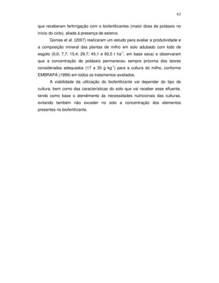 63
que receberam fertirrigação com o biofertilizantes (maior dose de potássio no
início do ciclo), aliada à presença de esterco.
Gomes et al. (2007) realizaram um estudo para avaliar a produtividade e
a composição mineral das plantas de milho em solo adubado com lodo de
esgoto (0,0; 7,7; 15,4; 29,7; 45,1 e 60,5 t ha-1, em base seca) e observaram
que a concentração de potássio permaneceu sempre próxima dos teores
considerados adequados (17 a 35 g kg-1) para a cultura do milho, conforme
EMBRAPA (1999) em todos os tratamentos avaliados.
A viabilidade da utilização do biofertilizante vai depender do tipo de
cultura, bem como das características do solo que vai receber esse efluente,
tendo como base o atendimento às necessidades nutricionais das culturas,
evitando também não exceder no solo a concentração dos elementos
presentes no biofertilizante.

 