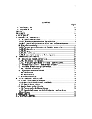 vi

SUMÁRIO

Página

LISTA DE TABELAS .................................................................................................. vii
LISTA DE FIGURAS.................................................................................................... ix
RESUMO........................................................................................................................ xi
ABSTRACT ................................................................................................................. xiii
1. INTRODUÇÃO........................................................................................................... 1
2. REVISÃO DE LITERATURA .................................................................................. 3
2.1. A cultura da mandioca................................................................................. 3
2.1.1. Importância econômica da mandioca .............................................. 4
2.1.2. A industrialização da mandioca e os resíduos gerados................ 6
2.2. Digestão anaeróbia ......................................................................................... 9
2.2.1. Fatores que influenciam na digestão anaeróbia............................ 14
2.2.2. Biodigestores .......................................................................................... 16
2.2.3. Biogás........................................................................................................ 16
2.2.4. Biofertilizante........................................................................................... 18
2.2.5. O tratamento anaeróbio da manipueira............................................ 20
3. MATERIAL E MÉTODOS .................................................................................. 23
3.1. Sistema de digestão anaeróbia............................................................... 24
3.1.1. Ensaio de biodigestão........................................................................ 24
3.1.2. O efluente gerado no processo - biofertilizante.......................... 26
3.2. Metodologia analítica – substrato e efluente ...................................... 26
3.3. Análises feitas no biogás produzido ..................................................... 28
3.3.1. Volume produzido ............................................................................... 28
3.4. Aplicação do biofertilizante ..................................................................... 30
3.4.1. Semeadura ............................................................................................... 31
3.4.2. Tratamentos ............................................................................................. 31
3.5. Análise estatística ......................................................................................... 33
4. RESULTADOS E DISCUSSÃO ........................................................................ 34
4.1. Ensaio de digestão anaeróbia .................................................................... 34
4.1.1. Teores de sólidos totais e voláteis .................................................... 34
4.1.2. Produção do biogás............................................................................... 35
4.2. Avaliação do biofertilizante......................................................................... 38
4.2.1. Composição do biofertilizante ............................................................ 38
4.2.3 Características da planta (milho) após a aplicação do
biofertilizante ...................................................................................................... 57
5. CONCLUSÕES ....................................................................................................... 64
6. LITERATURA CITADA .......................................................................................... 65

 