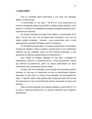 64
5. CONCLUSÕES
Para as condições deste experimento e com base nos resultados
obtidos, concluiu-se que:
A concentração C1 (4,5 dag L-1 de ST) foi a que proporcionou as
maiores remoções de sólidos totais (56,96%) e sólidos voláteis (60,69%), o que
pode ser um indicativo da viabilidade do processo de digestão anaeróbia para o
tratamento da manipueira.
As maiores produções de biogás foram obtidas na concentração C3 (8
-1

dag L

de ST) com 1,56 L kg-1 de sólidos totais removidos e 1,40 L kg-1 de

sólidos voláteis removidos,

indicando

essa concentração como a mais

adequada para a produção de biogás a partir da manipueira.
Os biofertilizantes produzidos no processo apresentaram concentrações
elevadas de nitrogênio, fósforo e potássio, caracterizando-os como fertilizantes
orgânicos de boa qualidade. Dentre os três efluentes produzidos, o que
apresentou as melhores características foi o biofertilizante 1.
Com relação às análises realizadas no solo após a aplicação do
biofertilizante, somente os tratamentos B1D1 e B1D2 apresentaram valores
que diferiram da testemunha, porém os valores apresentados por estes
tratamentos foram considerados de baixa acidez.
No geral, não houve alteração na concentração dos elementos químicos
avaliados no solo para os tratamentos em que os biofertilizantes estavam
associados à menor dose, no entanto, houve alteração nas concentrações de
cálcio + magnésio, fósforo total, potássio total e disponível, sódio total no solo
dos tratamentos em que os biofertilizantes estavam associados as doses mais
elevadas.
Não se verificou alteração nas variáveis avaliadas na planta (MS, N, P e
K) entre o tratamento testemunha e os demais tratamentos que receberam
biofertilizante.

 