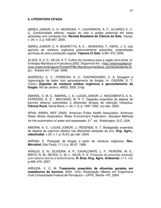 65
6. LITERATURA CITADA
ABREU JUNIOR, C. H.; MURAOKA, T.; LAVORANTE, A. F.; ALVAREZ V., F.
C. Condutividade elétrica, reação do solo e acidez potencial em solos
adubados com composto lixo. Revista Brasileira de Ciência do Solo, Viçosa,
v. 24, n. 3, p. 635-647, 2000.
ABREU JUNIOR, C. H. BOARETTO, A. E. ; MURAOKA, T.; KIEHL, J. C. Uso
agrícola de resíduos orgânicos potencialmente poluentes: propriedades
químicas do solo e produção vegetal. Tópicos Ci Solo, 4:391-470, 2005.
ALVES, A. A. C.; SILVA, A. F. Cultivo da mandioca para a região semi-árida. In:
Embrapa Mandioca e Fruticultura,2003. Disponível em: <http://sistemasdeprod
ucao.cnptia.embrapa.br/FontesHTML/Mandioca/mandioca_semiarido/plantio.ht
m>. Acesso em: 17 jan. 2008.
ANDREOLI, C. V.; FERREIRA, A. C.; CHERNICHARO, C. A. Secagem e
higienização de lodos com aproveitamento do biogás. In: CASSINI, S. T.
(Cord.) Digestão de resíduos sólidos orgânicos e aproveitamento do
biogás. Rio de Janeiro: ABES, 2003. 210p.
AMARAL, C. M. C.; AMARAL, L. A.; LUCAS JUNIOR, J.; NASCIMENTO, A. A.;
FERREIRA, D. S. ; MACHADO, M. R. F. Digestão anaeróbia de dejetos de
bovinos leiteiros submetidos a diferentes tempos de retenção hidráulica.
Ciência Rural, Santa Maria, v. 34, n. 6, p. 1897-1902, nov-dez, 2004.
APHA; AWWA; WEF (2005). American Public Health Association; American
Water Works Association; Water Environment Federation. Standard Methods
a
for the examination of water and wastewater. 21 . ed., Washington, D.C, USA.
AMORIN, A. C.; LUCAS JUNIOR, J.; RESENDE, K. T. Biodigestão anaeróbia
de dejetos de caprinos obtidos nas diferentes estações do ano. Eng. Agríc.,
Jaboticabal, v.24, n.1, p.16-24, jan./abr. 2004.
ANRAIN, E. Produção de biogás a partir de resíduos orgânicos. Rev.
Microbiol.,São Paulo, 17 (1) p. 95-97, 1986.
ARAÚJO, E. N.; OLIVEIRA, A. P.; CAVALCANTE, L. F.; PEREIRA, W. E.;
BRITO, N. M.; NEVES, C. M. L.; SILVA, E. E. Produção do pimentão adubado
com esterco bovino e biofertilizante. R. Bras. Eng. Agríc. Ambiental, v.11, n.5,
p.466–470, 2007.
ARRUDA, V. C. M. Tratamento anaeróbio de efluentes gerados em
matadouros de bovinos. 2004. 127p. Dissertação (Mestre em Engenharia
Civil) Universidade Federal de Pernabuco – UFPE, Recife –PE, 2004.

 