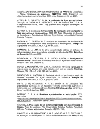 66
ASSOCIAÇÃO BRASILEIRA DOS PRODUTORES DE AMIDO DE MANDIOCA
– ABAM. Evolução da produção, 1990/2006. 2006. Disponível em:
<http://www.abam.com.br/prod_bra_9003.php>. Acesso em: 14 set. 2007.
AYERS, R. S.; WESTCOT, D. W. A qualidade da água na agricultura.
Tradução de GHEYI, H. R.; MEDEIROS, J. F. de; DAMASCENO, F. A. V.
Campina Grande: UFPB, 1999. 153 p. (Estudos FAO: Irrigação e drenagem, 29
revisado1).
BARANA, A. C. Avaliação do tratamento da manipueira em biodigestores
fase acidogênica e metanogênica. 2000. 95f. Tese (Doutorado em Energia
na Agricultura) – Faculdade de Ciências Agronômicas, Universidade Estadual
Paulista, Botucatu.
BARANA, A. C.; CEREDA, M. P. Avaliação do tratamento de manipueira de
farinheiras em biodigestores fase acidogênica e metanogênica. Energia na
Agricultura (Botucatu), v. 15, n. 4, p. 69-81, 2000.
BRANDÃO, S. L.; LIMA, S. C. pH e condutividade elétrica em solução do
solo,em áreas de pinus e cerrado na chapada, em Uberlândia (MG). Caminhos
de Geografia 3(6), Jun/2002.
BENINCASA, M.; ORTOLANI, A. F.; LUCAS JUNIOR, J. Biodigestores
convencionais? Jaboticabal: Faculdade de Ciências Agrárias e Veterinárias –
UNESP, 1991. 25p. (Boletim, 8).
BIONDI, C. M.; NASCIMENTO, C. W. A. Acúmulo de nitrogênio e produção de
matéria seca de plantas em solos tratados com lodo de esgoto. Caatinga,
Mossoró-RN, v.18, n.2, p.123-128, abr./jun. 2005.
BRINGHENTI, L.; CABELLO, C. Qualidade do álcool produzido a partir de
resíduos amiláceos da agroindustrialização da mandioca. Energia na
Agricultura (Botucatu), v. 20, n. 4, p-36-52, 2005.
BRITO, O. R.; VENDRAME, P. R. S.; BRITO, R. M. Alterações das
propriedades químicas de um latossolo vermelho distroférrico submetido a
tratamentos com resíduos orgânicos. Semina: Ciências Agrárias, Londrina, v.
26, n. 1, p. 33-40, jan./mar. 2005.
BOTELHO, C. A. V. A. Resíduos agroindustriais e fertirrigação. 2006.
Disponível
em:
<http://sbrtv1.ibict.br/upload/sbrt3794.pdf?PHPSESSID=88b1b4d2cd3443f5ba7
c6b29362aed16>. Acesso em: 28 mar. 2008.
CAETANO, L. Proposição de um sistema modificado para quantificação de
biogás. Tese de Mestrado. 75p. Universidade Estadual Paulista, Faculdade
Ciências Agrárias e Veterinárias. Botucatu: UNESP, 1985.
CAMPOS, C. M. M.; DAMASCENO, L. H. S.; MOCHIZUKI, E. T.; BOTELHO, C.
G. Avaliação do desempenho do reator anaeróbio de manta de lodo (UASB)

 