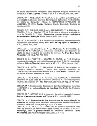67
em escala laboratorial na remoção da carga orgânica de águas residuárias da
suinocultura. Ciênc. Agrotec., Lavras, v. 29, n. 2, p. 390-399, mar./abr., 2005
CARVALHO, F. M.; SANTOS, A.; VIANA, A. E. S.; LOPES, S. C.; EGLER, P.
G. Avaliação da atividade poluidora da manipueira da Bacia do Rio Santa Rita,
em Vitória da Conquista – Bahia. In: CONGRESSO BRASILEIRO DE
MANDIOCA, 11, 2005. Anais... Campina Grande: Sociedade Brasileira de
mandioca, 2005.
CASSINI, S. T.; CHERNICHARO, C. A. L.; CLERVERSON, V. A.; FRANÇA, M.;
BORGES, E. S. M.; GONÇALVES, R. F. Hidrólise e atividade anaeróbia em
lodos. In: CASSINI, S. T. (Cord.) Digestão de resíduos sólidos orgânicos e
aproveitamento do biogás. Rio de Janeiro: ABES, 2003. 210p.
CASTRO, L. R.; CORTEZ, L.A.B. Influência da temperatura no desempenho de
biodigestores com esterco bovino. Rev. Bras. de Eng. Agric. e Ambiental, v
2, n 1, Janeiro-Abril, 1998.
CAVALLET, L. E.; LICCHESI, L. A. C.; MORAES, A.; SCHIMIDTS, E.;
PERONDI, M. A.; FONSECA, A. Melhoria da fertilidade do solo decorrente da
adição de água residuária da indústria de enzimas. R. Bras. Eng. Agríc.
Ambiental, v.10, n.3, p.724–729, 2006.
CECONI, D. E.; POLETTO, I.; LOVATO, T.; MUNIZ, M. F. B. Exigência
nutricional de mudas de erva-mate (Ilex paraguariensis A. St.-Hil.) à adubação
fosfatada. Ciência Florestal, Santa Maria, v. 17, n. 1, p. 25-32, jan-mar, 2007.
CEREDA, M. P.; MOTA, L. C.; TAKAHASHI, M. Utilização da manipueira da
mandioca (Manihot esculenta, Crantz), em digestão anaeróbia. In:
CONGRESSO BRASILEIRO DE MANDIOCA, 5, 1988. Anais... Fortaleza – CE:
Sociedade Brasileira de Mandioca, 1988.
CEREDA, M. P.; BONET, A. F.; VALLES, AS.; ALBEROLA, J. Tratamento
anaeróbio em duas fases de suspensões amiláceas II. Fase metanogênica.
Influência da adição de CN-. Rev. Microbiol.,São Paulo, 21 (1) p. 73-78, 1990.
CEREDA, M. P. Caracterização dos resíduos da industrialização da mandioca.
In: CEREDA et al., Industrialização da mandioca. São Paulo: Ed. Paulicéia,
1994. 174p.
CEREDA, M. P.; MATTOS, M. C. Y. Linamarin: the toxic compound of cassava.
Journal of Venomous animals and Toxins, v. 2, n.1, p. 6-12, 1996.
CEREDA, M. P. Caracterização dos subprodutos da industrialização da
mandioca. In: Manejo, uso e tratamento de subprodutos da industrialização da
mandioca. São Paulo: Fundação Cargil, 2001. v. 4, 305p.
CEREDA, M. P.; VILPOX, O.; TAKAHASHI, M. Balança hidrostática como
forma de avaliação do teor de massa seca e amido. In: CEREDA & VILPOX,
Tecnologia, usos e potencialidades de tuberosas amiláceas Latino
Americanas. São Paulo: Fundação Cargil, 2003. v 3, 711p.

 