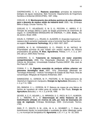 68
CHERNICHARO, C. A. L. Reatores anaeróbios: princípios do tratamento
biológico de águas residuárias. Belo Horizonte: Departamento de Engenharia
Sanitária e Ambiental (DESA/UFMG), 1997. 246p.
COELHO, A. M. Monitoramento dos atributos químicos de solos utilizados
para o descarte de resíduo sólido da indústria têxtil. 2005, 14p. (Embrapa
Milho e Sorgo, Circular Técnica, 70).
COELHO, S. T.; VELAZQUEZ, S. M. S. G.; PECORA, V.; ABREU, F. C.
Geração de energia elétrica a partir do biogás proveniente do tratamento de
esgoto. In: CONGRESSO BRASILEIRO DE ENERGIA, 11, 2006. Anais... Rio
de Janeiro, Brasil. 2006.
COLIN, X.; FARINET, J. L.; ROJAS, O.; ALAZARD, D. Anaerobic treatment of
cassava starch extraction wastewater using a horizontal flow filter with bamboo
as support. Bioresource Technology, 98, p.1602–1607, 2007.
CORRÊA, M. C. M.; FERNANDES, G. C.; PRADO, R. M.; NATALE, W.
Propriedades químicas do solo tratado com resíduo orgânico da indústria
processadora de goiabas. R. Bras. Agrociência, Pelotas, v.11, n. 2, p. 241243, abr-jun, 2005 (Nota Técnica).
CORDEIRO, G. C. Tratamento de manipueira em reator anaeróbio
compartimentado. 2006. 91p. Dissertação (Mestrado em Engenharia e
Ciência de Alimentos), Universidade Estadual Paulista-UNESP, São José do
Rio Preto-SP. 2006.
CUNHA, F. L. M. Digestão anaeróbia de resíduos sólidos urbanos: um
panorama tecnológico atual. 2007. 107p. Dissertação (Mestrado em
Tecnologia Ambiental) – Instituto Tecnológico do Estado de São Paulo. Área de
concentração: Mitigação de Impactos Ambientais. 2007.
DAMASCENO. S.; CEREDA, M. P.; PASTORE, G. M. Desenvolvimento de
Geotrichum fragrans em manipueira. Energia na Agricultura (Botucatu), v. 14,
n. 2, p.7-14, 1999.
DEL BIANCHI, V. L.; CEREDA, M. P. Balanço de massa de uma fábrica de
farinha de mandioca de médio porte do estado de São Paulo. Energia na
Agricultura (Botucatu), v. 14, n. 3, p-34-38, 1999.
DEVIDE, A. C. P.; AGUIAR, L. A.; MIRANDA, S. C.; RICCI, M. S. F.; ALMEIDA,
D. L.; RIBEIRO, R. L. D. Determinação do efeito fitotóxico de um
biofertilizante utilizado em viveiros de café, por meio de bioensaios em
casa de vegetação. Embrapa Abrobiologia, 2000. (Comunicado Técnico,
nº42).
DIAS, P. F.; SOUTO, S. M.; LEAL, M. A. A.; SCHIMIDT, L. T. Efeito do
biofertilizante líquido na produtividade e qualidade da alfafa (Medicago sativa
L.), no município de Seropédica-RJ. Agronomia, v.37, n° p. 16 - 22, 2003.
.1,

 