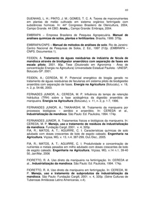 69
DUENHAS, L. H.; PINTO, J. M.; GOMES, T. C. A. Teores de macronutrientes
em plantas de melão cultivado em sistema orgânico fertirrigado com
substâncias húmicas. In: 44º Congresso Brasileiro de Olericultura, 2004,
Campo Grande. 44 CBO. Anais... Campo Grande: Embrapa, 2004.
EMBRAPA – Empresa Brasileira de Pesquisa Agropecuária. Manual de
análises químicas de solos, plantas e fertilizantes. Brasília, 1999. 370p.
EMBRAPA/CNPS – Manual de métodos de análises de solo. Rio de Janeiro:
Centro Nacional de Pesquisas de Solos, 2. Ed., 1997 212p. (EMBRAPA –
CNPS. Documentos 1).
FEIDEN, A. Tratamento de águas residuárias de indústria de fécula de
mandioca através de biodigestor anaeróbico com separação de fases em
escala piloto. 2001. 80p. Tese (Doutorado em Agronomia - Área de
concentração Energia na Agricultura) Universidade Estadual Paulista - UNESP,
Botucatu-SP. 2001.
FEIDEN, A.; CEREDA, M. P. Potencial energético do biogás gerado no
tratamento de águas residuárias de fecularias em sistema piloto de biodigestão
anaeróbia com separação de fases. Energia na Agricultura (Botucatu), v. 18,
n. 2, p. 54-66, 2003.
FERNADES JUNIOR, A.; CEREDA, M. P. Influência do tempo de retenção
hidráulica (TRH) sobre a fase acidogênica da digestão anaeróbia de
manipueira. Energia na Agricultura (Botucatu), v. 11, n. 2, p. 1-7, 1996.
FERNANDES JUNIOR, A.; TAKAHASHI, M. Tratamento da manipueira por
processos biológicos – aeróbio e anaeróbio. In: CEREDA et al.,
Industrialização da mandioca. São Paulo: Ed. Paulicéia, 1994. 174p.
FERNANDES JUNIOR, A. Tratamentos físicos e biológicos da manipueira. In:
CEREDA, M. P. Manejo, uso e tratamento de resíduos da industrialização
da mandioca. Fundação Cargil, 2001. v. 4, 320p.
FIA, R.; MATOS, A. T.; AGUIRRE, C. I. Características químicas de solo
adubado com doses crescentes de lodo de esgoto caleado. Engenharia na
Agricultura, Viçosa, MG, v. 13, n.4, 387-299, Out./Dez., 2005.
FIA, R.; MATOS, A. T.; AGUIRRE, C. I. Produtividade e concentração de
nutrientes e metais pesados em milho adubado com doses crescentes de lodo
de esgoto caleado. Engenharia na Agricultura, Viçosa, MG, v.14 n.1, 39-40
50, Jan/Mar, 2006
FIORETTO, R. A. Uso direto da manipueira na fertiirrigação. In: CEREDA et
al.., Industrialização da mandioca. São Paulo: Ed. Paulicéia, 1994. 174p.
FIORETTO, R. A. Uso direto da manipueira em fertirrigação. In: CEREDA, M.
P. Manejo, uso e tratamento de subprodutos da industrialização da
mandioca. São Paulo: Fundação Cargill, 2001. v. 4, 320p. (Série Culturas de
Tuberosas Amiláceas Latino Americanas, v.4).

 