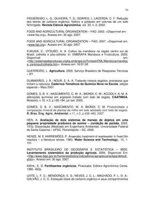 70
FIGUEREIDO, L. G.; OLIVEIRA, T. S.; SOARES, I.; LACERDA, C. F. Redução
dos teores de carbono orgânico, fósforo e potássio em colunas de um solo
fertirrigado. Revista Ciência Agronômica, vol. 33, n. 2, 2002.
FOOD AND AGRICULTURAL ORGANIZATION – FAO. 2003. <Disponível em:
<www.fao.org>. Acesso em: 30 ago. 2007.
FOOD AND AGRICULTURAL ORGANIZATION – FAO. 2007. <Disponível em:
<www.fao.org>. Acesso em: 30 ago. 2007
FUKUDA, C.; OTSUBO, A. A. Cultivo da mandioca na região centro sul do
Brasil: colheita e pós-colheita. In: EMBRAPA Mandioca e Fruticultura, 2003.
Disponível
em:
<http://sistemasdeproducao.cnptia.embrapa.br/FontesHTML/Mandioca/mandioc
a_centrosul/colheita.htm>. Acesso em: 18.01.08.
GUERREIRO, L. Agricultura. 2005. Serviço Brasileiro de Respostas Técnicas
– RT.
GUIMARÃES, J. R.; NOUR, E. A. A. Tratando nossos esgotos: processos que
imitam a natureza. Cadernos Temáticos de Química Nova na Escola, edição
especial – Maio 2001.
GOMES, S. B. V.; NASCIMENTO, C. W. A.; BIONDI, C. M.; ACCIOLY, A. M. A.
alterações químicas em argissolo tratado com lodo de esgoto. CAATINGA,
Mossoró, v.18, n.3, p.185-194, jul./set. 2005.
GOMES, S. B. V.; NASCIMENTO, W, A. BIONDI, C. M. Produtividade e
composição mineral de plantas de milho em solo adubado com lodo de esgoto.
R. Bras. Eng. Agríc. Ambiental, v.11, n.5, p.459–465, 2007.
HEN, A. Avaliação de dois sistemas de manejo de dejetos em uma
pequena propriedade produtora de suínos – condição de partida. 2005.
157p. Dissertação (Mestrado em Engenharia Ambiental). Universidade Federal
de Santa Catarina – UFSC, Florianópolis – SC, 2005.
HENZE, M. E HARREMÕES, P. Anaerobic treatment of wastewater in fixed film
reactors – a literature review, 1983. Water Science and Technology., 15, 1101.
INSTITUTO BRASILEIRO DE GEOGRAFIA E ESTATÍSTICA – IBGE.
Levantamento sistemático da produção agrícola. 2006. Disponível Em:
<http://www.ibge.gov.br/home/estatistica/indicadores/agropecuaria/lspa/default.
shtm>. Acesso em: 30 ago. 2007.
KIEHL, E. D. Fertilizantes orgânicos. Piracicaba: Editora Agronômica Ceres.
1985. 492p.
LEITE, L. F. C.; MENDONÇA, E. S.; NEVES, J. C. L.; MACHADO, P. L. O. A.;
GALVÃO, J. C. C. Estoques totais de carbono orgânico e seus compartimentos

 