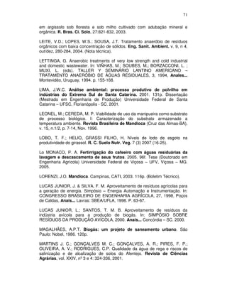71
em argissolo sob floresta e sob milho cultivado com adubação mineral e
orgânica. R. Bras. Ci. Solo, 27:821-832, 2003.
LEITE, V.D.; LOPES, W.S.; SOUSA, J.T. Tratamento anaeróbio de resíduos
orgânicos com baixa concentração de sólidos. Eng. Sanit. Ambient. v. 9, n 4,
out/dez, 280-284, 2004. (Nota técnica).
LETTINGA, G. Anaerobic treatments of very low strength and cold industrial
and domestic wastewater. In: VIÑHAS, M.; SOUBES, M,; BORZACCONI, L. ;
MUXI, L. (eds). TALLER Y SEMINÁRIO LANTINO AMERICANO –
TRATAMENTO ANAERÓBIO DE ÁGUAS RESIDUALES, 3, 1994, Anales...
Montevidéo, Uruguay, 1994. p. 155-168.
LIMA, J.W.C. Análise ambiental: processo produtivo de polvilho em
indústrias do Extremo Sul de Santa Catarina. 2001. 131p. Dissertação
(Mestrado em Engenharia de Produção) Universidade Federal de Santa
Catarina – UFSC, Florianópolis - SC. 2001.
LEONEL, M.; CEREDA, M. P. Viabilidade de uso da manipueira como substrato
de processo biológico. I: Caracterização do substrato armazenado a
temperatura ambiente. Revista Brasileira de Mandioca (Cruz das Almas-BA),
v. 15, n.1/2, p. 7-14, Nov. 1996.
LOBO, T. F.; HELIO, GRASSI FILHO, H. Níveis de lodo de esgoto na
produtividade do girassol. R. C. Suelo Nutr. Veg. 7 (3) 2007 (16-25).
Lo MONACO, P. A. Fertirrigação do cafeeiro com águas residuárias da
lavagem e descascamento de seus frutos. 2005. 96f. Tese (Doutorado em
Engenharia Agrícola) Universidade Federal de Viçosa – UFV, Viçosa – MG.
2005.
LORENZI, J.O. Mandioca. Campinas, CATI, 2003. 116p. (Boletim Técnico).
LUCAS JUNIOR, J. & SILVA, F. M. Aproveitamento de resíduos agrícolas para
a geração de energia. Simpósio – Energia Automação e Instrumentação. In:
CONGRESSO BRASILEIRO DE ENGENHARIA AGRÍCOLA, 27, 1998, Poços
de Caldas, Anais... Lavras: SBEA/UFLA, 1998. P. 63-67.
LUCAS JUNIOR, L.; SANTOS, T. M. B. Aproveitamento de resíduos da
indústria avícola para a produção de biogás. In: SIMPÓSIO SOBRE
RESÍDUOS DA PRODUÇÃO AVÍCOLA, 2000. Anais... Concórdia – SC. 2000.
MAGALHÃES, A.P.T. Biogás: um projeto de saneamento urbano. São
Paulo: Nobel, 1986. 120p.
MARTINS J. C.; GONÇALVES M. C.; GONÇALVES, A. R.; PIRES, F. P.;
OLIVEIRA, A. V.; RODRIGUES, C.P. Qualidade da água de rega e riscos de
salinização e de alcalização de solos do Alentejo. Revista de Ciências
Agrárias, vol. XXIV, nº 3 e 4: 324-336, 2001.

 