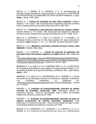 72
MATOS, A. T.; BRASIL, M. S.; FONSECA, S. P. P. Aproveitamento de
efluentes líquidos domésticos e agroindustriais na agricultura. In: ENCONTRO
DE PRESERVAÇÃO DE MANACIAIS DA ZONA DA MATA MINEIRA, 3, 2003.
Anais... Viçosa – MG. 2003.
MATOS, A. T. Práticas de qualidade do meio físico ambiental. Caderno
Didático n º 34, Viçosa - MG: Associação dos Engenheiros Agrícolas de Minas
Gerais. Departamento de Engenharia Agrícola da UFV, 2004. 62 p.
MATOS, A. T. Tratamento e aproveitamento agrícola de resíduos sólidos.
Caderno Didático n º 37, Viçosa - MG: Associação dos Engenheiros Agrícolas
de Minas Gerais. Departamento de Engenharia Agrícola da UFV, 2006. 120 p.
MELO, R. F.; FERREIRA, P. F.; RUIZ, H. A.; MATOS, A. T.; OLIVEIRA, L. B.
Alterações físicas e químicas em três solos tratados com água residuária de
mandioca. Irriga, Botucatu, v. 10, n. 4, p. 383-392, novembro-dezembro, 2005.
MELO, K. L. G. V. Mandioca e derivados, proposta de preço mínimo, safra
2006/2007. CONAB, 2006. 294p.
MIGUEL, J. O.; CASEIRO, J. L. Estudo do potencial de aplicação dos
principais fluxos de resíduos orgânicos na região do Lis. 2003. Disponível
em:
<http://www.apda.pt/apda_resources/APDA.Biblioteca/eneg%5C2003%5Ccom
unica%C3%A7%C3%B5es%5Ccomunica%C3%A7%C3%B5es%5Ctema%200
7%5Cmiguel,%20jo%C3%A3o.pdf>. Acesso em: 28 mar. 2008.
MIRANDA, R. J. A.; MELO, H. N. S.; ANDRADE NETO, C. O.; LUCAS FILHO,
M. Evolução da salinidade em solo irrigado com esgoto sanitário tratado. In: 21º
Congresso Brasileiro de Engenharia Sanitária e Ambiental, 2001, João Pessoa.
Anais... 2001.
MIRANDA, C. R.; SALVI, R. R.; SEGANFREDO, M. A.; GUIDONI, A. L. Riscos
ambientais do uso de dejetos animais como fertilizante: avaliação no âmbito de
uma
microbacia
hidrográfica.
s.d.
Disponível
em:
<http://www.cnpat.embrapa.br/sbsp/anais/Trab_Format_PDF/206.pdf>. Acesso
em: 19. 02.08.
MORAES, L. M. Avaliação da biodegradabilidade anaeróbia de dejetos
oriundos de atividades zootécnicas. 2000. Dissertação (Mestre em
Engenharia Agrícola – Área de Concentração: Água e Solo), Universidade
Estadual de Campinas, Campinas-SP, 2000.
MORAES, L. M. Avaliação da biodegradabilidade anaeróbia de lodos de
esgotos provenientes de reatores anaeróbios seqüenciais. Tese
(Doutorado em Engenharia Agrícola – Área de concentração de Água e Solo),
Universidade Estadual de Campinas, Campinas-SP, 2005.
MOURA, P. M.; STAMFORD, N. P.; DUENHAS, L. H.; SANTOS, C. E. R. S.;
NUNES, G. H. S. Eficiência de biofertilizantes de rochas com Acidithiobacillus

 
