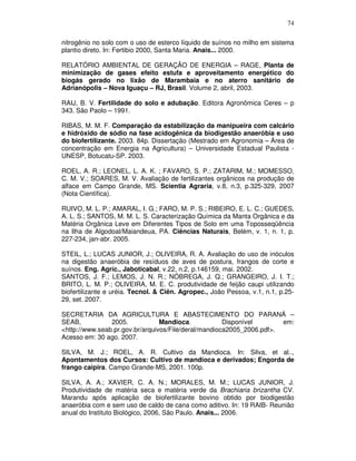 74
nitrogênio no solo com o uso de esterco líquido de suínos no milho em sistema
plantio direto. In: Fertibio 2000, Santa Maria. Anais... 2000.
RELATÓRIO AMBIENTAL DE GERAÇÃO DE ENERGIA – RAGE, Planta de
minimização de gases efeito estufa e aproveitamento energético do
biogás gerado no lixão de Marambaia e no aterro sanitário de
Adrianópolis – Nova Iguaçu – RJ, Brasil. Volume 2, abril, 2003.
RAIJ, B. V. Fertilidade do solo e adubação. Editora Agronômica Ceres – p
343. São Paolo – 1991.
RIBAS, M. M. F. Comparação da estabilização da manipueira com calcário
e hidróxido de sódio na fase acidogênica da biodigestão anaeróbia e uso
do biofertilizante. 2003. 84p. Dissertação (Mestrado em Agronomia – Área de
concentração em Energia na Agricultura) – Universidade Estadual Paulista UNESP, Botucatu-SP. 2003.
ROEL, A. R.; LEONEL, L. A. K. ; FAVARO, S. P.; ZATARIM, M.; MOMESSO,
C. M. V.; SOARES, M. V. Avaliação de fertilizantes orgânicos na produção de
alface em Campo Grande, MS. Scientia Agraria, v.8, n.3, p.325-329, 2007
(Nota Científica).
RUIVO, M. L. P.; AMARAL, I. G.; FARO, M. P. S.; RIBEIRO, E. L. C.; GUEDES,
A. L. S.; SANTOS, M. M. L. S. Caracterização Química da Manta Orgânica e da
Matéria Orgânica Leve em Diferentes Tipos de Solo em uma Toposseqüência
na Ilha de Algodoal/Maiandeua, PA. Ciências Naturais, Belém, v. 1, n. 1, p.
227-234, jan-abr. 2005.
STEIL, L.; LUCAS JUNIOR, J.; OLIVEIRA, R. A. Avaliação do uso de inóculos
na digestão anaeróbia de resíduos de aves de postura, frangos de corte e
suínos. Eng. Agríc., Jaboticabal, v.22, n.2, p.146159, mai. 2002.
SANTOS, J. F.; LEMOS, J. N. R.; NÓBREGA, J. Q.; GRANGEIRO, J. I. T.;
BRITO, L. M. P.; OLIVEIRA, M. E. C. produtividade de feijão caupi utilizando
biofertilizante e uréia. Tecnol. & Ciên. Agropec., João Pessoa, v.1, n.1, p.2529, set. 2007.
SECRETARIA DA AGRICULTURA E ABASTECIMENTO DO PARANÁ –
SEAB,
2005.
Mandioca.
Disponível
em:
<http://www.seab.pr.gov.br/arquivos/File/deral/mandioca2005_2006.pdf>.
Acesso em: 30 ago. 2007.
SILVA, M. J.; ROEL, A. R. Cultivo da Mandioca. In: Silva, et al..,
Apontamentos dos Cursos: Cultivo de mandioca e derivados; Engorda de
frango caipira. Campo Grande-MS, 2001. 100p.
SILVA, A. A.; XAVIER, C. A. N.; MORALES, M. M.; LUCAS JUNIOR, J.
Produtividade de matéria seca e matéria verde da Brachiaria brizantha CV.
Marandu após aplicação de biofertilizante bovino obtido por biodigestão
anaeróbia com e sem uso de caldo de cana como aditivo. In: 19 RAIB- Reunião
anual do Instituto Biológico, 2006, São Paulo. Anais... 2006.

 