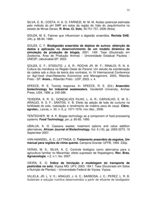 75

SILVA, E. B.; COSTA, H. A. O. FARNEZI, M. M. M. Acidez potencial estimada
pelo método do pH SMP em solos da região do Vale do Jequitinhonha no
estado de Minas Gerais. R. Bras. Ci. Solo, 30:751-757, 2006 (Nota).
SOUZA, M. E. Fatores que influenciam a digestão anaeróbia. Revista DAE,
(44), p. 88-94, 1984.
SOUZA, C. F. Biodigestão anaeróbia de dejetos de suínos: obtenção de
dados e aplicação no desenvolvimento de um modelo dinâmico de
simulação da produção de biogás. 2001. 140f. Tese (Doutorado em
Zootecnia, Área de Produção Animal) - Universidade Estadual Paulista UNESP, Jabuticabal-SP. 2003.
SOUZA, E. F.; STADUTO, J. A. R.; ROCHA JR, W. F.; RINALDI, R. N. A.
Cultura da mandioca na Região Oeste do Paraná: Um estudo da coordenação
da cadeia sob a ótica da teoria dos contratos. In: IV Internacional Conference
on Agri-food chain/Networks Economics and Management, 2003, Ribeirão
Preto - SP. Anais... Ribeirtão Preto : USP, 2003. v. 4.
SPEECE, R. E. Toxicity response. In: SPEECE, R. E. (Ed.) Anaerobic
biotechnology for industrial wastewaters. Vanderbilt University, Archae
Press, USA, 1996. p. 245-286.
TEIXEIRA, K. R. G.; GONÇALVES FILHO, L. A. R.; CARVALHO, E. M. S.;
ARAÚJO, A. S. F.; SANTOS, V. B. Efeito da adição de lodo de curtume na
fertilidade do solo, nodulação e rendimento de matéria seca do caupi. Ciênc.
agrotec., Lavras, v. 30, n. 6, p. 1071-1076, nov./dez., 2006.
TENTSCHER, W. A. K. Biogas technology as a component of food processing
systems. Food Technology, jan, p. 80-85, 1995.
UBALUA, A. O. Cassava wastes: treatment options and value addition
alternatives. African Journal of Biotechnology. Vol. 6 (18), pp. 2065-2073, 19
September 2007.
VAN HAANDEL, A. C.; LETTINGA, G. Tratamento anaeróbio de esgotos. Um
manual para regiões de clima quente. Campina Grande: UFPB, 1994. 232p.
VERAS, M. S.; SILVA, A. C. Controle biológico como alternativa para a
agricultura familiar no Maranhão: efeito supressor de fitopatógeno. Rev. Bras.
Agroecologia, v.2, n.1, fev. 2007.
VIEIRA, E. O. Índice de lixiviação e modelagem do transporte de
pesticidas no solo. Viçosa MG: UFV, 2003. 184 f. Tese (Doutorado em Solos
e Nutrição de Plantas) – Universidade Federal de Viçosa, Viçosa.
VILLELA, JR, L. V. E.; ARAÚJO, J. A. C.; BARBOSA, J. C.; PEREZ, L. R. B.
Substrato e solução nutritiva desenvolvidos a partir de efluente de biodigestor

 