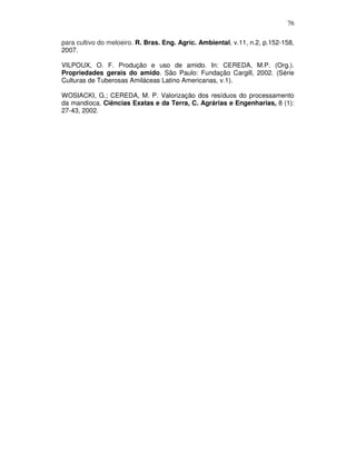 76
para cultivo do meloeiro. R. Bras. Eng. Agríc. Ambiental, v.11, n.2, p.152-158,
2007.
VILPOUX, O. F. Produção e uso de amido. In: CEREDA, M.P. (Org.).
Propriedades gerais do amido. São Paulo: Fundação Cargill, 2002. (Série
Culturas de Tuberosas Amiláceas Latino Americanas, v.1).
WOSIACKI, G.; CEREDA, M. P. Valorização dos resíduos do processamento
da mandioca. Ciências Exatas e da Terra, C. Agrárias e Engenharias, 8 (1):
27-43, 2002.

 