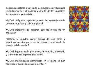 Podemos explorar a través de las siguientes preguntas la
importancia que el análisis y diseño de los mosaicos
tienen para la geometría .
¿Qué polígonos regulares poseen la característica de
generar mosaicos y cubrir el plano?
¿Qué polígonos se generan con las piezas de un
mosaico?
Cómo se pueden cortar trozos de una pieza y
añadirlos en otra parte de la misma, conservando la
propiedad de teselar?
¿Qué ángulos están presentes, la rotación, el sentido
y la medida del ángulo de rotación?
¿Qué movimientos isométricos en el plano se han
realizado y cuáles son sus elementos?
 