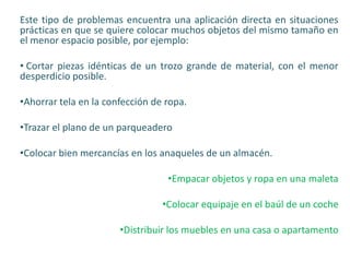 Este tipo de problemas encuentra una aplicación directa en situaciones
prácticas en que se quiere colocar muchos objetos del mismo tamaño en
el menor espacio posible, por ejemplo:
• Cortar piezas idénticas de un trozo grande de material, con el menor
desperdicio posible.
•Ahorrar tela en la confección de ropa.
•Trazar el plano de un parqueadero
•Colocar bien mercancías en los anaqueles de un almacén.
•Empacar objetos y ropa en una maleta
•Colocar equipaje en el baúl de un coche
•Distribuir los muebles en una casa o apartamento
 
