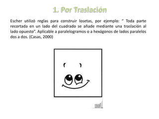 Escher utilizó reglas para construir losetas, por ejemplo: “ Toda parte
recortada en un lado del cuadrado se añade mediante una traslación al
lado opuesto”. Aplicable a paralelogramos o a hexágonos de lados paralelos
dos a dos. (Casas, 2000)
 