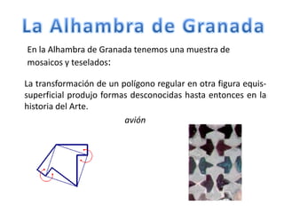 En la Alhambra de Granada tenemos una muestra de
mosaicos y teselados:
La transformación de un polígono regular en otra figura equis-
superficial produjo formas desconocidas hasta entonces en la
historia del Arte.
avión
 