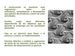 A continuación se muestran unas
sugerencias sobre los
estándares, competencias y desempeños
que podrían desarrollarse a partir de estas
actividades.
Pueden surgir otras diferentes
dependiendo de los objetivos que el
docente se proponga con las actividades
planeadas.
Esto es un ejercicio para llevar a la
práctica y evaluar su implementación.
Estamos abiertos a cambios y sugerencias
de parte de los docentes tutores y de los
docentes del departamento en general.
 