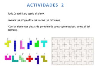 Todo Cuadrilátero tesela el plano.
Inventa tus propias losetas y arma tus mosaicos.
Con las siguientes piezas de pentominós construye mosaicos, como el del
ejemplo.
 