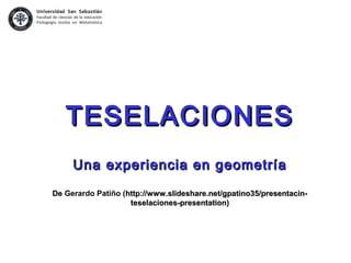 TESELACIONESTESELACIONES
Una experiencia en geometríaUna experiencia en geometría
DeDe Gerardo Patiño (http://www.slideshare.net/gpatino35/presentacin-http://www.slideshare.net/gpatino35/presentacin-
teselaciones-presentation)teselaciones-presentation)
 