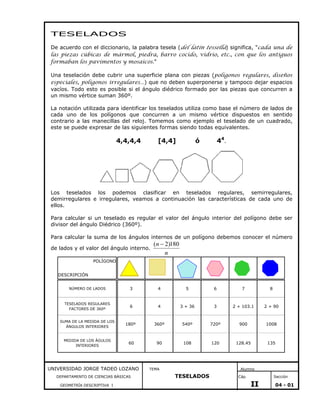 TESELADOS
De acuerdo con el diccionario, la palabra tesela (del latín tessella) significa, "cada una de
las piezas cúbicas de mármol, piedra, barro cocido, vidrio, etc., con que los antiguos
formaban los pavimentos y mosaicos."
Una teselación debe cubrir una superficie plana con piezas (polígonos regulares, diseños
especiales, polígonos irregulares…) que no deben superponerse y tampoco dejar espacios
vacíos. Todo esto es posible si el ángulo diédrico formado por las piezas que concurren a
un mismo vértice suman 360º.
La notación utilizada para identificar los teselados utiliza como base el número de lados de
cada uno de los polígonos que concurren a un mismo vértice dispuestos en sentido
contrario a las manecillas del reloj. Tomemos como ejemplo el teselado de un cuadrado,
este se puede expresar de las siguientes formas siendo todas equivalentes.

4,4,4,4

[4,4]

44.

ó

Los teselados los podemos clasificar en teselados regulares, semirregulares,
demirregulares e irregulares, veamos a continuación las características de cada uno de
ellos.
Para calcular si un teselado es regular el valor del ángulo interior del polígono debe ser
divisor del ángulo Diédrico (360º).
Para calcular la suma de los ángulos internos de un polígono debemos conocer el número
de lados y el valor del ángulo interno.

(n − 2)180
n

POLÍGONO
DESCRIPCIÓN
NÚMERO DE LADOS

3

4

5

6

7

8

TESELADOS REGULARES
FACTORES DE 360º

6

4

3 + 36

3

2 + 103.1

2 + 90

SUMA DE LA MEDIDA DE LOS
ÁNGULOS INTERIORES

180º

360º

540º

720º

900

1008

MEDIDA DE LOS ÁGULOS
INTERIORES

60

90

108

120

128.45

135

UNIVERSIDAD JORGE TADEO LOZANO
DEPARTAMENTO DE CIENCIAS BÁSICAS
GEOMETRÍA DESCRIPTIVA I

i

l

TEMA

Alumno

TESELADOS

Cáp.

Sección

II

04 - 01

 