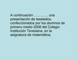 A continuación ………… una presentación de teselados, confeccionados por los alumnos de primero medio 2008 del Colegio Institución Teresiana, en la asignatura de matemática. 