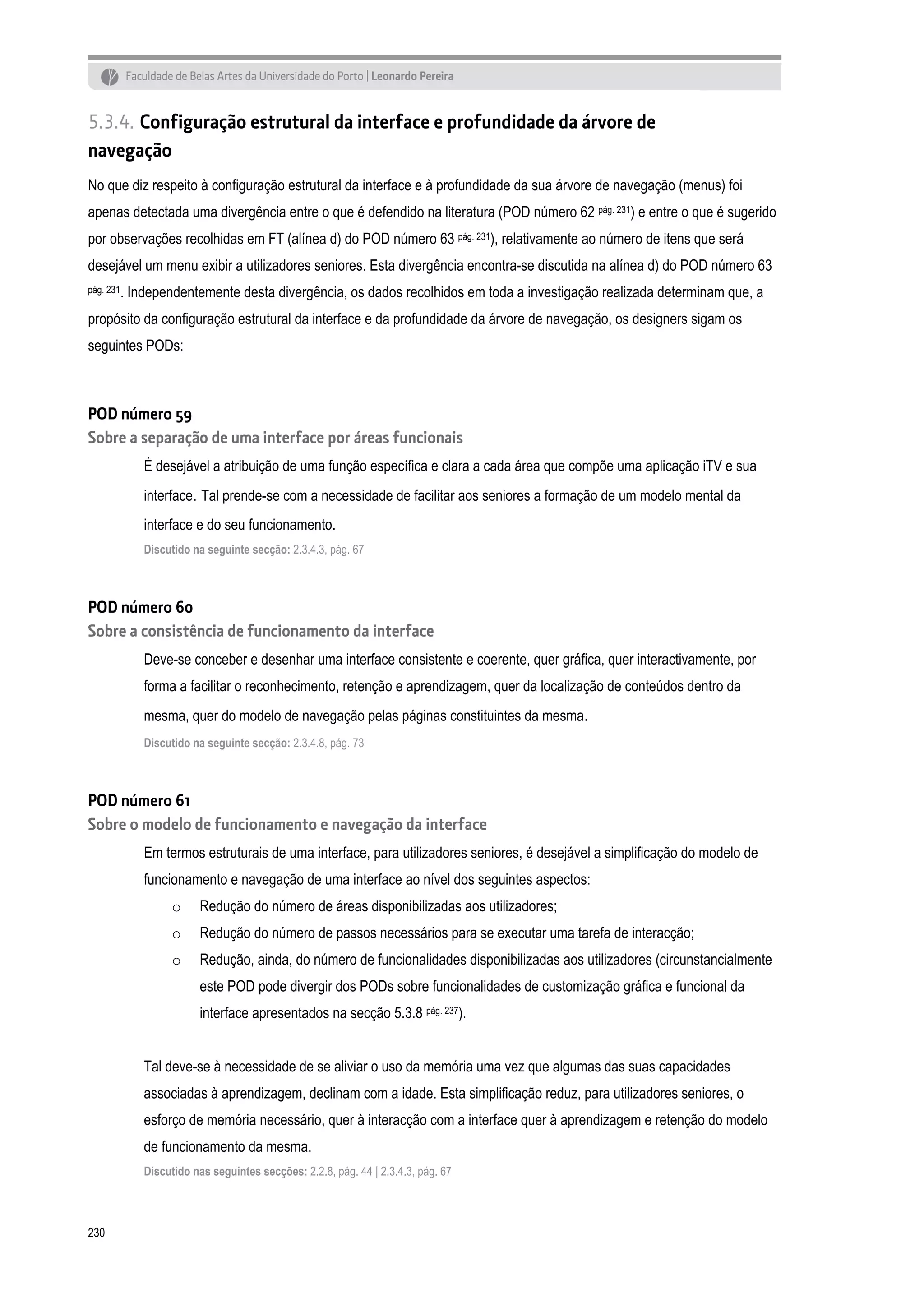 5.3.4. Configuração estrutural da interface e profundidade da árvore de
navegação
No que diz respeito à configuração estrutural da interface e à profundidade da sua árvore de navegação (menus) foi
apenas detectada uma divergência entre o que é defendido na literatura (POD número 62 pág. 231) e entre o que é sugerido
por observações recolhidas em FT (alínea d) do POD número 63 pág. 231), relativamente ao número de itens que será
desejável um menu exibir a utilizadores seniores. Esta divergência encontra-se discutida na alínea d) do POD número 63
pág. 231.

Independentemente desta divergência, os dados recolhidos em toda a investigação realizada determinam que, a

propósito da configuração estrutural da interface e da profundidade da árvore de navegação, os designers sigam os
seguintes PODs:

POD número 59
Sobre a separação de uma interface por áreas funcionais
É desejável a atribuição de uma função específica e clara a cada área que compõe uma aplicação iTV e sua
interface. Tal prende-se com a necessidade de facilitar aos seniores a formação de um modelo mental da
interface e do seu funcionamento.
Discutido na seguinte secção: 2.3.4.3, pág. 67

POD número 60
Sobre a consistência de funcionamento da interface
Deve-se conceber e desenhar uma interface consistente e coerente, quer gráfica, quer interactivamente, por
forma a facilitar o reconhecimento, retenção e aprendizagem, quer da localização de conteúdos dentro da
mesma, quer do modelo de navegação pelas páginas constituintes da mesma.
Discutido na seguinte secção: 2.3.4.8, pág. 73

POD número 61
Sobre o modelo de funcionamento e navegação da interface
Em termos estruturais de uma interface, para utilizadores seniores, é desejável a simplificação do modelo de
funcionamento e navegação de uma interface ao nível dos seguintes aspectos:
o

Redução do número de áreas disponibilizadas aos utilizadores;

o

Redução do número de passos necessários para se executar uma tarefa de interacção;

o

Redução, ainda, do número de funcionalidades disponibilizadas aos utilizadores (circunstancialmente
este POD pode divergir dos PODs sobre funcionalidades de customização gráfica e funcional da
interface apresentados na secção 5.3.8 pág. 237).

Tal deve-se à necessidade de se aliviar o uso da memória uma vez que algumas das suas capacidades
associadas à aprendizagem, declinam com a idade. Esta simplificação reduz, para utilizadores seniores, o
esforço de memória necessário, quer à interacção com a interface quer à aprendizagem e retenção do modelo
de funcionamento da mesma.
Discutido nas seguintes secções: 2.2.8, pág. 44 | 2.3.4.3, pág. 67

230

 