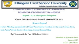 COLLEGE OF FINANCE, MANAGEMENT AND DEVELOPMENT
DEPARTMENT OF DEVELOPMENT MANAGEMENT
Program : MA in Development Management
Course Title: Development Research Method (MDM 5081)
Research Proposal
Factors Affecting Sustainability of Clean Water Supply Facilities: In the case of Ayana Town,
Gida Ayana Woreda ,East wollega Zone, Oromia Regional State.
By: Tesemma Gerba Fida ID.No Ecsu 2200054
Submitted to: Merga M. (PhD)
January 2023
ECSU, Addis Ababa
 