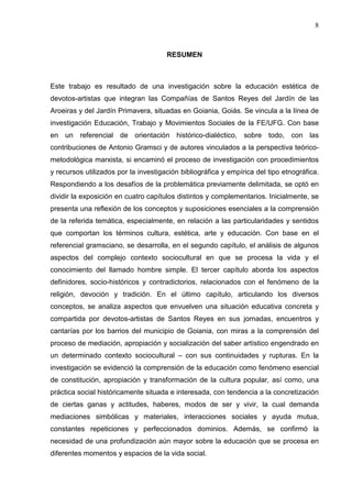 8
RESUMEN
Este trabajo es resultado de una investigación sobre la educación estética de
devotos-artistas que integran las Compañías de Santos Reyes del Jardín de las
Aroeiras y del Jardín Primavera, situadas en Goiania, Goiás. Se vincula a la línea de
investigación Educación, Trabajo y Movimientos Sociales de la FE/UFG. Con base
en un referencial de orientación histórico-dialéctico, sobre todo, con las
contribuciones de Antonio Gramsci y de autores vinculados a la perspectiva teórico-
metodológica marxista, si encaminó el proceso de investigación con procedimientos
y recursos utilizados por la investigación bibliográfica y empírica del tipo etnográfica.
Respondiendo a los desafíos de la problemática previamente delimitada, se optó en
dividir la exposición en cuatro capítulos distintos y complementarios. Inicialmente, se
presenta una reflexión de los conceptos y suposiciones esenciales a la comprensión
de la referida temática, especialmente, en relación a las particularidades y sentidos
que comportan los términos cultura, estética, arte y educación. Con base en el
referencial gramsciano, se desarrolla, en el segundo capítulo, el análisis de algunos
aspectos del complejo contexto sociocultural en que se procesa la vida y el
conocimiento del llamado hombre simple. El tercer capítulo aborda los aspectos
definidores, socio-históricos y contradictorios, relacionados con el fenómeno de la
religión, devoción y tradición. En el último capítulo, articulando los diversos
conceptos, se analiza aspectos que envuelven una situación educativa concreta y
compartida por devotos-artistas de Santos Reyes en sus jornadas, encuentros y
cantarías por los barrios del municipio de Goiania, con miras a la comprensión del
proceso de mediación, apropiación y socialización del saber artístico engendrado en
un determinado contexto sociocultural – con sus continuidades y rupturas. En la
investigación se evidenció la comprensión de la educación como fenómeno esencial
de constitución, apropiación y transformación de la cultura popular, así como, una
práctica social históricamente situada e interesada, con tendencia a la concretización
de ciertas ganas y actitudes, haberes, modos de ser y vivir, la cual demanda
mediaciones simbólicas y materiales, interacciones sociales y ayuda mutua,
constantes repeticiones y perfeccionados dominios. Además, se confirmó la
necesidad de una profundización aún mayor sobre la educación que se procesa en
diferentes momentos y espacios de la vida social.
 