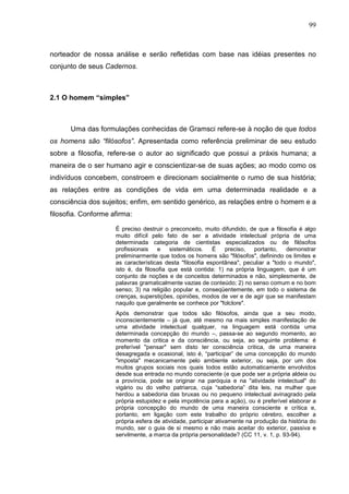 99
norteador de nossa análise e serão refletidas com base nas idéias presentes no
conjunto de seus Cadernos.
2.1 O homem “simples”
Uma das formulações conhecidas de Gramsci refere-se à noção de que todos
os homens são “filósofos”. Apresentada como referência preliminar de seu estudo
sobre a filosofia, refere-se o autor ao significado que possui a práxis humana; a
maneira de o ser humano agir e conscientizar-se de suas ações; ao modo como os
indivíduos concebem, constroem e direcionam socialmente o rumo de sua história;
as relações entre as condições de vida em uma determinada realidade e a
consciência dos sujeitos; enfim, em sentido genérico, as relações entre o homem e a
filosofia. Conforme afirma:
É preciso destruir o preconceito, muito difundido, de que a filosofia é algo
muito difícil pelo fato de ser a atividade intelectual própria de uma
determinada categoria de cientistas especializados ou de filósofos
profissionais e sistemáticos. É preciso, portanto, demonstrar
preliminarmente que todos os homens são "filósofos", definindo os limites e
as características desta "filosofia espontânea", peculiar a "todo o mundo",
isto é, da filosofia que está contida: 1) na própria linguagem, que é um
conjunto de noções e de conceitos determinados e não, simplesmente, de
palavras gramaticalmente vazias de conteúdo; 2) no senso comum e no bom
senso; 3) na religião popular e, conseqüentemente, em todo o sistema de
crenças, superstições, opiniões, modos de ver e de agir que se manifestam
naquilo que geralmente se conhece por "folclore".
Após demonstrar que todos são filósofos, ainda que a seu modo,
inconscientemente – já que, até mesmo na mais simples manifestação de
uma atividade intelectual qualquer, na linguagem está contida uma
determinada concepção do mundo –, passa-se ao segundo momento, ao
momento da critica e da consciência, ou seja, ao seguinte problema: é
preferível "pensar" sem disto ter consciência critica, de uma maneira
desagregada e ocasional, isto é, “participar” de uma concepção do mundo
"imposta" mecanicamente pelo ambiente exterior, ou seja, por um dos
muitos grupos sociais nos quais todos estão automaticamente envolvidos
desde sua entrada no mundo consciente (e que pode ser a própria aldeia ou
a província, pode se originar na paróquia e na "atividade intelectual" do
vigário ou do velho patriarca, cuja “sabedoria” dita leis, na mulher que
herdou a sabedoria das bruxas ou no pequeno intelectual avinagrado pela
própria estupidez e pela impotência para a ação), ou é preferível elaborar a
própria concepção do mundo de uma maneira consciente e crítica e,
portanto, em ligação com este trabalho do próprio cérebro, escolher a
própria esfera de atividade, participar ativamente na produção da história do
mundo, ser o guia de si mesmo e não mais aceitar do exterior, passiva e
servilmente, a marca da própria personalidade? (CC 11, v. 1, p. 93-94).
 