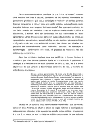 100
Para a compreensão dessa premissa, de que “todos os homens” possuem
uma “filosofia” que lhes é peculiar, partiremos de uma questão fundamental do
pensamento gramsciano, qual seja, a concepção de “homem”. Em sentido genérico,
Gramsci compreende o homem como um sujeito histórico, individual-social, sócio-
interativo, dinâmico e em processo de transformação9
. Por estar sempre situado em
um dado contexto sócio-histórico, como um sujeito multideterminado individual e
socialmente, o homem deve ser considerado em sua historicidade de modo
apreender as várias dimensões que compõem suas particularidades. Os limites, as
necessidades, as aspirações, as contradições etc. dos sujeitos, são características
configuradoras de seu modo existencial, e como tais, devem ser situadas num
processo em desenvolvimento como realidades “possíveis” de realização e
transformação – considerando que estas, em processo de realização, não são
estáticas ou permanentes.
Além das condições objetivas para sua existência, o homem também é
constituído por uma vontade concreta ligada ao conhecimento, à pretensão, à
utilização e à transformação de suas condições de vida, ou seja, ele é a efetiva
objetivação de sua vontade a determinadas condições de vida. O homem, no
entendimento gramsciano:
Cria-se a própria personalidade: 1) dando uma direção determinada e
concreta (“racional”) ao próprio impulso vital ou vontade; 2) identificando os
meios que tornam esta vontade concreta e determinada e não arbitrária; 3)
contribuindo para modificar o conjunto das condições concretas que
realizam esta vontade, na medida de suas próprias forças e de maneira
mais frutífera. O homem deve ser concebido como um bloco histórico de
elementos puramente subjetivos e individuais e de elementos de massa e
objetivos ou materiais, com os quais o indivíduo está em relação ativa.
Transformar o mundo exterior, as relações gerais, significa fortalecer a si
mesmo, desenvolver a si mesmo. É uma ilusão e um erro supor que o
“melhoramento” ético seja puramente individual: a síntese dos elementos
constitutivos da individualidade é “individual”, mas ela não se realiza e
desenvolve sem uma atividade para fora, transformadora das relações
externas, desde aquelas com a natureza e com os outros homens em vários
níveis, nos diversos círculos em que se vive, até a relação máxima, que
abarca todo o gênero humano (CC 10, v. 1, p. 406).
Situado em um contexto sócio-historicamente determinado – que se constitui
como um bloco histórico, se situam e atuam as forças materiais e ideológicas; se
estabelecem as interações entre o econômico-social e o ético-político – o homem só
é o que é por causa da sua condição de sujeito transformador de sua realidade
9
Cf. Hugues Portelli (1977) e Adolfo Sánchez Vázquez (1977).
 