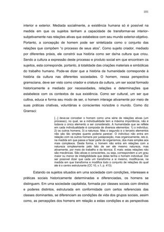 101
interior e exterior. Mediada socialmente, a existência humana só é possível na
medida em que os sujeitos tenham a capacidade de transformar-se interior-
subjetivamente nas relações ativas que estabelece com seu mundo exterior-objetivo.
Portanto, a concepção de homem pode ser sintetizada como o conjunto das
relações que compõem “o processo de seus atos”. Como sujeito criador, mediado
por diferentes práxis, ele constrói sua história como ser da/na cultura que criou.
Sendo a cultura a expressão deste processo e produto social em que encontram os
sujeitos, esta corresponde, portanto, à totalidade das criações materiais e simbólicas
do trabalho humano. Pode-se dizer que a história da humanidade corresponde à
história da cultura nas diferentes sociedades. O homem, nessa perspectiva
gramsciana, deve ser visto como criador e criatura da cultura, um ser social formado
historicamente e mediado por necessidades, relações e determinações que
estabelece com os contextos de sua existência. Como ser cultural, um ser que
cultiva, educa e forma seu modo de ser, o homem interage ativamente por meio de
suas práticas criativas, voluntárias e conscientes no/sobre o mundo. Como diz
Gramsci:
[...] deve-se conceber o homem como uma série de relações ativas (um
processo), no qual, se a individualidade tem a máxima importância, não é
todavia o único elemento a ser considerado. A humanidade que se reflete
em cada individualidade é composta de diversos elementos: 1) o indivíduo;
2) os outros homens; 3) a natureza. Mas o segundo e o terceiro elementos
não são tão simples quanto poderia parecer. O indivíduo não entra em
relação com os outros homens por justaposição, mas organicamente, isto é,
na medida em que passa a fazer parte de organismos, dos mais simples aos
mais complexos. Desta forma, o homem não entra em relações com a
natureza simplesmente pelo fato de ser ele mesmo natureza, mas
ativamente, por meio do trabalho e da técnica. E mais: estas relações não
são mecânicas. São ativas e conscientes, ou seja, correspondem a um grau
maior ou menor de inteligibilidade que delas tenha o homem individual. Daí
ser possível dizer que cada um transforma a si mesmo, modifica-se, na
medida em que transforma e modifica todo o conjunto de relações do qual
ele é o centro estruturante (CC 10, v.1, p. 413).
Estando os sujeitos situados em uma sociedade com condições, interesses e
práticas sociais historicamente determinadas e diferenciadas, os homens se
distinguem. Em uma sociedade capitalista, formada por classes sociais com direitos
e poderes distintos, estruturada em conformidade com certos referenciais das
classes dominantes, se diferenciam as condições de vida dos grupos sociais, assim
como, as percepções dos homens em relação a estas condições e as perspectivas
 