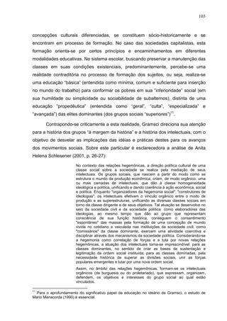 103
concepções culturais diferenciadas, se constituem sócio-historicamente e se
encontram em processo de formação. No caso das sociedades capitalistas, esta
formação orienta-se por certos princípios e encaminhamentos em diferentes
modalidades educativas. No sistema escolar, buscando preservar a manutenção das
classes em suas condições existenciais, predominantemente, percebe-se uma
realidade contraditória no processo de formação dos sujeitos, ou seja, realiza-se
uma educação “básica” (entendida como mínima, comum e suficiente para inserção
no mundo do trabalho) para conformar os pobres em sua “inferioridade” social (em
sua humildade ou simplicidade ou sociabilidade de subalternos), distinta de uma
educação “propedêutica” (entendida como “geral”, “culta”, “especializada” e
“avançada”) das elites dominantes (dos grupos sociais “superiores”)11
.
Contrapondo-se criticamente a esta realidade, Gramsci direciona sua atenção
para a história dos grupos “à margem da história” e a história dos intelectuais, com o
objetivo de desvelar as implicações das idéias e práticas destes para os avanços
dos movimentos sociais. Sobre este particular é esclarecedora a análise de Anita
Helena Schlesener (2001, p. 26-27):
No contexto das relações hegemônicas, a direção política cultural de uma
classe social sobre a sociedade se realiza pela mediação de seus
intelectuais. Os grupos sociais, que nascem a partir do modo como se
estrutura o mundo da produção econômica, criam, de modo orgânico, uma
ou mais camadas de intelectuais, que dão à classe homogeneidade
ideológica e política, unificando e dando coerência à ação econômica, social
e política. Enquanto "organizadores da hegemonia social", "construtores de
ideologias", os intelectuais efetivam o vínculo orgânico entre o modo de
produção e as superestruturas, unificando as diversas classes sociais em
torno da classe dirigente e de seus objetivos. Tal atuação se desenvolve no
seio da sociedade civil e da sociedade política: como elaboradores das
ideologias, ao mesmo tempo que dão ao grupo que representam
consciência de sua função histórica, conseguem o consentimento
"espontâneo" das massas pela formação de uma concepção de mundo
vivida no cotidiano e veiculada nas instituições da sociedade civil; como
"comissários" da classe dominante, exercem uma atividade coercitiva e
disciplinar através dos mecanismos da sociedade política. Considerando-se
a hegemonia como correlação de forças e a luta por novas relações
hegemônicas, a atuação dos intelectuais torna-se imprescindível: para as
classes dominantes, no sentido de criar as bases de sustentação e
legitimação da ordem social instituída; para as classes dominadas, pela
necessidade histórica de superar as divisões sociais, unir as forças
populares emergentes e lutar por uma nova ordem social.
Assim, no âmbito das relações hegemônicas, formam-se os intelectuais
orgânicos (da burguesia ou do proletariado), que expressam, organizam,
defendem, os objetivos e interesses do grupo social ao qual estão
vinculados.
11
Para o aprofundamento do significativo papel da educação no ideário de Gramsci, o estudo de
Mario Manacorda (1990) é essencial.
 