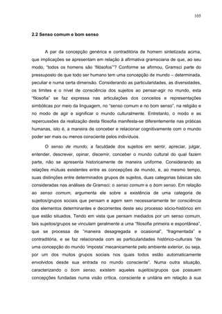 105
2.2 Senso comum e bom senso
A par da concepção genérica e contraditória de homem sintetizada acima,
que implicações se apresentam em relação à afirmativa gramsciana de que, ao seu
modo, “todos os homens são ‘filósofos’”? Conforme se afirmou, Gramsci parte do
pressuposto de que todo ser humano tem uma concepção de mundo – determinada,
peculiar e numa certa dimensão. Considerando as particularidades, as diversidades,
os limites e o nível de consciência dos sujeitos ao pensar-agir no mundo, esta
“filosofia” se faz expressa nas articulações dos conceitos e representações
simbólicas por meio da linguagem, no “senso comum e no bom senso”, na religião e
no modo de agir e significar o mundo culturalmente. Entretanto, o modo e as
repercussões da realização desta filosofia manifesta-se diferentemente nas práticas
humanas, isto é, a maneira de conceber e relacionar cognitivamente com o mundo
poder ser mais ou menos consciente pelos indivíduos.
O senso de mundo, a faculdade dos sujeitos em sentir, apreciar, julgar,
entender, descrever, opinar, discernir, conceber o mundo cultural do qual fazem
parte, não se apresenta historicamente de maneira uniforme. Considerando as
relações mútuas existentes entre as concepções de mundo, e, ao mesmo tempo,
suas distinções entre determinados grupos de sujeitos, duas categorias básicas são
consideradas nas análises de Gramsci: o senso comum e o bom senso. Em relação
ao senso comum, argumenta ele sobre a existência de uma categoria de
sujeitos/grupos sociais que pensam e agem sem necessariamente ter consciência
dos elementos determinantes e decorrentes deste seu processo sócio-histórico em
que estão situados. Tendo em vista que pensam mediados por um senso comum,
tais sujeitos/grupos se vinculam geralmente a uma “filosofia primeira e espontânea”,
que se processa de “maneira desagregada e ocasional”, “fragmentada” e
contraditória, e se faz relacionada com as particularidades histórico-culturais “de
uma concepção do mundo ‘imposta’ mecanicamente pelo ambiente exterior, ou seja,
por um dos muitos grupos sociais nos quais todos estão automaticamente
envolvidos desde sua entrada no mundo consciente”. Numa outra situação,
caracterizando o bom senso, existem aqueles sujeitos/grupos que possuem
concepções fundadas numa visão crítica, consciente e unitária em relação à sua
 