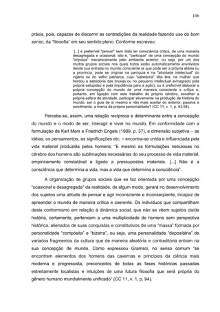 106
práxis, pois, capazes de discernir as contradições da realidade fazendo uso do bom
senso, da “filosofia” em seu sentido pleno. Conforme escreveu:
[...] é preferível "pensar" sem disto ter consciência critica, de uma maneira
desagregada e ocasional, isto é, “participar” de uma concepção do mundo
"imposta" mecanicamente pelo ambiente exterior, ou seja, por um dos
muitos grupos sociais nos quais todos estão automaticamente envolvidos
desde sua entrada no mundo consciente (e que pode ser a própria aldeia ou
a província, pode se originar na paróquia e na "atividade intelectual" do
vigário ou do velho patriarca, cuja “sabedoria” dita leis, na mulher que
herdou a sabedoria das bruxas ou no pequeno intelectual avinagrado pela
própria estupidez e pela impotência para a ação), ou é preferível elaborar a
própria concepção do mundo de uma maneira consciente e crítica e,
portanto, em ligação com este trabalho do próprio cérebro, escolher a
própria esfera de atividade, participar ativamente na produção da história do
mundo, ser o guia de si mesmo e não mais aceitar do exterior, passiva e
servilmente, a marca da própria personalidade? (CC 11, v. 1, p. 93-94).
Percebe-se, assim, uma relação recíproca e determinante entre a concepção
do mundo e o modo de ser, interagir e viver no mundo. Em conformidade com a
formulação de Karl Marx e Friedrich Engels (1989, p. 37), a dimensão subjetiva – as
idéias, os pensamentos, as significações etc. – encontra-se unida e influenciada pela
vida material produzida pelos homens: “E mesmo as formulações nebulosas no
cérebro dos homens são sublimações necessárias do seu processo de vida material,
empiricamente constatável e ligado a pressupostos materiais. [...] Não é a
consciência que determina a vida, mas a vida que determina a consciência”.
A organização de grupos sociais que se faz orientada por uma concepção
“ocasional e desagregada” da realidade, de algum modo, gerará no desenvolvimento
dos sujeitos uma atitude de pensar e agir inconsciente e inconseqüente, incapaz de
apreender o mundo de maneira crítica e coerente. Os indivíduos que compartilham
deste conformismo em relação à dinâmica social, que não se vêem sujeitos da/de
história, certamente, pertencem a uma multiplicidade de homens sem perspectiva
histórica, alienados de suas conquistas e constitutivos de uma “massa” formada por
personalidade “compósita” e “bizarra”, ou seja, uma personalidade “depositária” de
variados fragmentos da cultura que de maneira aleatória e contraditória entram na
sua concepção de mundo. Como expressou Gramsci, no senso comum “se
encontram elementos dos homens das cavernas e princípios da ciência mais
moderna e progressista, preconceitos de todas as fases históricas passadas
estreitamente localistas e intuições de uma futura filosofia que será própria do
gênero humano mundialmente unificado” (CC 11, v. 1, p. 94).
 