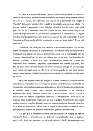 107
Ao iniciar sua argumentação nos “pontos preliminares de referência”, Gramsci
afirma a necessidade de uma concepção diferente em relação à capacidade humana
de pensar o mundo, em particular, que supere os preconceitos em relação à
“filosofia” do homem “simples”. Em relação à formulação anteriormente citada – “é
preciso destruir o preconceito, muito difundido, de que a filosofia é algo muito difícil
pelo fato de ser a atividade intelectual própria de uma determinada categoria de
cientistas especializados ou de filósofos profissionais e sistemáticos” – alguns
questionamentos podem ser assim expressos: A quem ele está se dirigindo? A quem
interessa a difusão deste referido preconceito e quais as suas razões? E, por quê
destruí-lo?
Consciente das condições, dos desafios e dos limites históricos que recaem
sobre as classes subalternas e, explicitamente, assumindo como ativista político e
intelectual uma posição de classe, Gramsci tem como foco a interlocução com as
“massas revolucionárias”, ou seja, ele elabora seu pensamento direcionando-o às
classes populares – tanto aos seus representantes intelectuais quanto aos
indivíduos mais “humildes”. Separado corporalmente das classes populares, pelo
fato de estar preso, Gramsci empreendeu um espetacular esforço em uma situação
com várias incertezas, pois ele não tinha nenhuma garantia de que seus escritos
seriam preservados e divulgados, e que seriam assimilados e debatidos amplamente
no futuro.
As razões do preconceito em relação às classes subalternas, tradicionalmente
consideradas incapazes de desenvolver ou possuir uma “filosofia”, certamente, se
vinculam às concepções socializadas pelas classes dominantes por diferentes meios
e sujeitos, dentre estes, seus próprios representantes – os “cientistas
especializados” e os “filósofos profissionais” – situados num contexto cultural e
educacional de tradição pragmática, tecnicista e intelectualista. Além disso, os
motivos deste preconceito relacionam-se com a própria historicidade dos papéis
sociais e com as relações de poder sobre as classes populares, às quais, cabe-lhes
o papel de ser executoras, a força bruta e braçal, a mão-de-obra necessária para a
realização dos projetos de interesse das minorias gestoras e dominantes.
Mas por quê é importante destruir este preconceito em relação ao homem
“simples”? Para o entendimento de Gramsci, provavelmente, todo e qualquer
preconceito dever ser superado, em especial, este em relação às concepções das
 