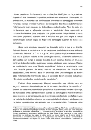 108
classes populares, fundamentado em motivações ideológicas e hegemônicas.
Superando este preconceito, é possível perceber com realismo as contradições, as
diversidades, as rupturas e as continuidades presentes nas concepções do homem
“simples”, ou seja, favorece inventariar as concepções das classes subalternas que
historicamente foram negadas ou distorcidas ou subestimadas. Além do mais, em
conformidade com o referencial marxista, a “destruição” deste preconceito é
condição fundamental para integração dos grupos sociais comprometidos com as
realizações populares, coerente com a histórica luta por uma ampla e radical
transformação cultural, capaz de forjar uma concepção superior de mundo aos
indivíduos.
Como uma condição essencial na discussão sobre o que é a filosofia,
Gramsci destaca a necessidade de se “demonstrar preliminarmente que todos os
homens são ‘filósofos’” (CC 11, v. 1, p. 94). Essa posição implica no entendimento
que toda e qualquer filosofia é uma construção histórica, socialmente determinada
por sujeitos num tempo e espaço definidos. É um construto teórico em processo
contínuo de transformação e superação, peculiar a todos os seres humanos. Mesmo
se manifestando como uma “filosofia espontânea”, limitada e caracterizada como
uma “filosofia primitiva do senso comum” ou diferenciada da “filosofia dos
especialistas”, esta “filosofia” deve ser entendida como uma concepção de mundo
sócio-historicamente determinada, pois, é a expressão de um processo cultural que
não é inato ou natural ou mecânico entre os sujeitos12
.
Partindo deste pressuposto, Gramsci encaminha sua reflexão para um
segundo momento, denominado por ele de “momento da crítica e da consciência”.
Ele tem por base uma problemática que continua atual em nosso contexto, qual seja,
as implicações entre a consciência dos sujeitos e a construção da realidade em que
estão inseridos e, por conseguinte, as decorrências prejudiciais às condições de vida
da maioria dos indivíduos situados em uma sociedade de classes, sob hegemonia
capitalista, quando estes não possuem uma consciência crítica. Dizendo de outro
12
Reiterando essa concepção gramsciana, afirma Vázquez (1977, p. 10): “[...] a consciência comum
da praxis não está descarregada por completo de certa bagagem teórica, ainda que nesta bagagem
as teorias se encontram degradadas. [...] o homem comum e corrente se encontra numa relação
direta e imediata com as coisas – relação que não pode deixar de ser consciente – , mas nela a
consciência não distingue ou separa a prática como seu objeto próprio, isto é, como objeto do
pensamento. A consciência comum pensa os atos práticos, mas não faz da práxis – como atividade
social transformadora – seu objeto; não produz – nem pode produzir, como veremos – uma teoria da
praxis”.
 