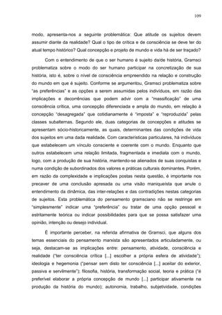 109
modo, apresenta-nos a seguinte problemática: Que atitude os sujeitos devem
assumir diante da realidade? Qual o tipo de crítica e de consciência se deve ter do
atual tempo histórico? Qual concepção e projeto de mundo e vida há de ser traçado?
Com o entendimento de que o ser humano é sujeito da/de história, Gramsci
problematiza sobre o modo do ser humano participar na concretização de sua
história, isto é, sobre o nível de consciência empreendido na relação e construção
do mundo em que é sujeito. Conforme se argumentou, Gramsci problematiza sobre
“as preferências” e as opções a serem assumidas pelos indivíduos, em razão das
implicações e decorrências que podem advir com a “massificação” de uma
consciência crítica, uma concepção diferenciada e ampla do mundo, em relação à
concepção “desagregada” que cotidianamente é “imposta” e “reproduzida” pelas
classes subalternas. Segundo ele, duas categorias de concepções e atitudes se
apresentam sócio-historicamente, as quais, determinantes das condições de vida
dos sujeitos em uma dada realidade. Com características particulares, há indivíduos
que estabelecem um vínculo consciente e coerente com o mundo. Enquanto que
outros estabelecem uma relação limitada, fragmentada e imediata com o mundo,
logo, com a produção de sua história, mantendo-se alienados de suas conquistas e
numa condição de subordinados dos valores e práticas culturais dominantes. Porém,
em razão da complexidade e implicações postas nesta questão, é importante nos
precaver de uma conclusão apresada ou uma visão maniqueísta que anule o
entendimento da dinâmica, das inter-relações e das contradições nestas categorias
de sujeitos. Esta problemática do pensamento gramsciano não se restringe em
“simplesmente” indicar uma “preferência” ou tratar de uma opção pessoal e
estritamente teórica ou indicar possibilidades para que se possa satisfazer uma
opinião, intenção ou desejo individual.
É importante perceber, na referida afirmativa de Gramsci, que alguns dos
temas essenciais do pensamento marxista são apresentados articuladamente, ou
seja, destacam-se as implicações entre: pensamento, atividade, consciência e
realidade (“ter consciência crítica [...] escolher a própria esfera de atividade”);
ideologia e hegemonia (“pensar sem disto ter consciência [...] aceitar do exterior,
passiva e servilmente”); filosofia, história, transformação social, teoria e prática (“é
preferível elaborar a própria concepção de mundo [...] participar ativamente na
produção da história do mundo); autonomia, trabalho, subjetividade, condições
 