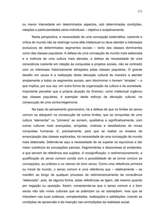 112
ou menor intensidade em determinados aspectos, sob determinadas condições,
relações e particularidades sócio-individuais – objetiva e subjetivamente.
Nesta perspectiva, a necessidade de uma concepção sistemática, coerente e
crítica de mundo não se restringe numa elite intelectual ou deve atender a interesses
exclusivos de determinados segmentos sociais – tanto das classes dominantes
como das classes populares. A defesa de uma concepção de mundo mais elaborada
e a vivência de uma cultura mais elevada, a defesa da necessidade de uma
consciência coerente em relação às conquistas e projetos sociais, não se contradiz
com os interesses historicamente almejados pelas classes populares. O grande
desafio em causa é a realização desta elevação cultural de maneira a atender
amplamente a todos os segmentos sociais, sem discriminar o homem “simples” – o
que implica, por sua vez, em outra forma de organização da cultura e da sociedade.
Importante perceber que a própria atuação de Gramsci, como intelectual orgânico
das classes populares, é exemplar deste esforço de elevação cultural, na
consecução de uma contra-hegemonia.
Na base do pensamento gramsciano, há a defesa de que os limites do senso
comum se alarguem na consecução de outros limites, que as conquistas de uma
cultura “elementar” ou “primeira” se somem, qualitativa e significativamente, com
outras culturas mais avançadas, arrojadas, criativas e desafiadoras de novas
conquistas humanas. E, precisamente, para que se realize os anseios de
emancipação das classes exploradas, há necessidade de uma concepção de mundo
mais elaborada. Defende-se aqui a necessidade de se superar os equívocos e dar
maior coerência às concepções parciais, fragmentárias e desconexas já existentes,
e que servem de referência aos sujeitos. A ressignificação, o redimensionamento, a
qualificação do senso comum condiz com a possibilidade de se tornar comum as
concepções, as práticas e os valores do bom senso. Como uma referência primeira
ou inicial de mundo, o senso comum é uma referência que – relativamente – se
mantêm ao longo de qualquer processo de redimensionamento da consciência
“elaborada", pois, de alguma forma, estas referências se ligam, até mesmo quando
por negação ou oposição. Assim, compreende-se que o senso comum e o bom
senso não são níveis culturais que se polarizam ou se sobrepõem, mas que se
interpõem nas suas sutilezas, complexidades, realizações e satisfações, criando as
condições de apreensão e de inserção nas contradições da realidade social.
 