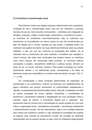 113
2.3 Consciência e transformação social
Para Gramsci, existe uma relação recíproca e determinante entre consciência,
condições de vida e transformação social. Este tem por referência a premissa
marxiana de que por meio da práxis revolucionária – entendida como integração da
atividade, produção, criação, transformação, pensamento e consciência humana –
os indivíduos se constituíram sócio-historicamente. São os indivíduos que
transformam as circunstâncias, ao mesmo tempo em que são transformados por
elas. Na relação com o mundo, mediado por suas práxis, a realidade tende a se
conformar nos sujeitos de acordo com suas referências históricas sobre sua própria
realidade, e esta, por sua vez, conforma as concepções dos sujeitos. Se os
indivíduos são os construtores dos bens materiais e simbólicos que compõem a
cultura humana, são estas suas construções que também formam os indivíduos
como seres culturais. Na consecução deste processo, os indivíduos definem
concepções e projetos, compartilham referências e práticas sociais, afirmam um
modo de ser no mundo. Escreveu Gramsci: “Pela própria concepção do mundo,
pertencemos sempre a um determinado grupo, precisamente o de todos os
elementos sociais que compartilham um mesmo modo de pensar e de agir.” (CC 11,
v. 1, p. 94).
Em contraposição a certas condições determinantes da exploração, da
subordinação e do conformismo, Gramsci se preocupa com estabelecimento de
alguns indicativos que possam revolucionar as conformidades estabelecidas e
vigentes, na perspectiva das transformações sociais. Para ele, a realização da crítica
da própria concepção de mundo significa, inicialmente, a possibilidade de
transformar o pensamento ocasional e desagregado em uma concepção crítica e
coerente, capaz de exercer “a consciência daquilo que é realmente”. Seu
pensamento está em sintonia com a concretização do anseio popular por uma nova
cultura e organização social – parcialmente conquistada – que favoreça amplamente
o desenvolvimento humano. No seu entendimento, esta é uma condição essencial
para unificar com coerência o pensar e o agir, elevando as concepções dos sujeitos
ao patamar mais evoluído do pensamento mundial. Na condição de intelectual
comprometido com os avanços sociais, ou seja, como um intelectual organicamente
 