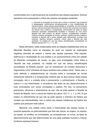 114
comprometido com o aprimoramento da consciência das classes populares, Gramsci
apresenta como pressuposto a crítica das próprias concepções existentes:
[...] Quando a concepção do mundo não é crítica e coerente, mas ocasional
e desagregada, pertencemos simultaneamente a uma multiplicidade de
homens-massa, nossa própria personalidade é compósita, de uma maneira
bizarra: nela se encontram elementos dos homens das cavernas e princípios
da ciência mais moderna e progressista, preconceitos de todas as fases
históricas passadas estreitamente localistas e intuições de uma futura
filosofia que será própria do gênero humano mundialmente unificado.
Criticar a própria concepção do mundo, portanto, significa torná-la unitária e
coerente e elevá-la até o ponto atingido pelo pensamento mundial mais
evoluído. Significa também, portanto, criticar toda a filosofia até hoje
existente, na medida em que ela deixou estratificações consolidadas na
filosofia popular (CC 11, v. 1, p. 94).
Nesta afirmativa, estão evidenciadas tanto as relações estabelecidas entre as
diferentes filosofias como as intenções do autor em superar as implicações
negativas advindas do exterior e interior das classes populares. Pelo exposto,
reafirma-se a necessidade de uma análise e um posicionamento crítico em relação
às diferentes concepções de mundo, ou seja, uma investigação crítica sobre a
“filosofia até hoje existente, na medida em que ela deixou estratificações
consolidadas na filosofia popular”, que se caracterizam de maneira desconexa e
fragmentária numa “infinidade de traços acolhidos sem análise crítica”. Neste caso, o
autor defende o estabelecimento de vínculos entre a concepção de mundo
criticamente coerente e a compreensão histórica que se deve possuir desta própria
concepção, isto é, a unidade entre o pensamento, o conhecimento, a filosofia, a
cultura e a sua historicidade, a consciência das fases de seu desenvolvimento e
suas contradições com outras concepções e sujeitos. Por isso, no pensamento
gramsciano, afirma-se o entendimento de que “não se pode separar a filosofia da
história da filosofia, nem a cultura da história da cultura” (CC 11, v. 1, p. 94). O que
implica no entendimento de que não se pode separar o indivíduo da história que
compõe sua individualidade, nem a cultura das classes subalternas da história dos
sujeitos que produzem esta cultura.
Mediante uma análise crítica sobre a historicidade das classes sociais, é
possível apreender as particularidades que lhes são típicas: as origens, os sujeitos,
as causas, os conflitos, as contradições, as conseqüências, os rumos, as fases de
desenvolvimento que são determinantes de uma dada realidade humana e cultural.
Conforme expressa Gramsci:
 