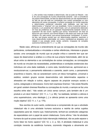 115
[...] No sentido mais imediato e determinado, não se pode ser filósofo – isto
é, ter uma concepção do mundo criticamente coerente – sem a consciência
da própria historicidade, da fase de desenvolvimento por ela representada e
do fato de que ela está em contradição com outras concepções ou com
elementos de outras concepções. A própria concepção do mundo responde
a determinados problemas colocados pela realidade, que são bem
determinados e "originais" em sua atualidade. Como é possível pensar o
presente, e um presente bem determinado, com um pensamento elaborado
em face de problemas de um passado freqüentemente bastante remoto e
superado? Se isto ocorre, significa que somos "anacrônicos" em face da
época em que vivemos, que somos fósseis e não seres que vivem de modo
moderno. Ou, pelo menos, que somos bizarramente "compósitos". E ocorre,
de fato, que grupos sociais que, em determinados aspectos, exprimem a
mais desenvolvida modernidade, em outros manifestam-se atrasados com
relação à sua posição social, sendo, portanto, incapazes de completa
autonomia histórica (CC 11, v. 1, p. 95).
Neste caso, afirma-se o entendimento de que as concepções de mundo são
particulares, contextualizadas e vinculadas a certas referências, interesses e grupos
sociais; uma concepção de mundo que se propõe crítica e coerente tem que ser
capaz de desenvolver a análise e a crítica de sua própria historicidade, além de se
situar entre os elementos e as contradições de outras concepções; as concepções
de mundo se vinculam às necessidades, problemáticas e condições existenciais dos
indivíduos em uma dada realidade, e como esta, transformam-se, aprimoram-se e
revolucionam-se; o pensamento elaborado e coerente, assim como, o pensamento
anacrônico e bizarro, não se caracterizam como um bloco homogêneo, universal e
estático; existem grupos sociais desenvolvidos sob determinados aspectos e
atrasados em relação a outros, alguns capazes de propiciar avanços sociais e
outros, estagnação e retrocessos. Como bem expressa Gramsci: “não existe filosofia
em geral: existem diversas filosofias ou concepções do mundo, e sempre se faz uma
escolha entre elas”; “não existe um único senso comum, pois também ele é um
produto e um devir histórico” (CC 11, v. 1, p. 96); “na realidade, também a ciência é
uma superestrutura, uma ideologia [...] a ciência jamais se apresenta como uma
noção objetiva” (CC 11, v. 1, p. 175).
Nos escritos do autor sardo, evidencia-se a compreensão de que a atividade
intelectual não é uma atividade humana exclusiva e restrita de certos sujeitos
capacitados para tal, mesmo que, historicamente, tenham-se constituído categorias
de especialistas com o papel de serem intelectuais. Como afirma: “não há atividade
humana da qual se possa excluir toda intervenção intelectual, não se pode separar o
homo faber do homo sapiens” (CC 12, v. 2, p. 52). A atividade intelectual é uma
condição inerente da existência humana, ocorrendo integrada e ativamente em
 